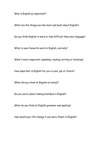 Why is English so important?
What are the things you like most and least about English?
Do you think English is more or less difficult than your language?
What is your favourite word in English, and why?
What's more important: speaking, reading, writing or listening?
How important is English for you in your job or future?
What did you think of English at school?
Do you worry about making mistakes in English?
What do you think of English grammar and spelling?
How would your life change if you were fluent in English?
 