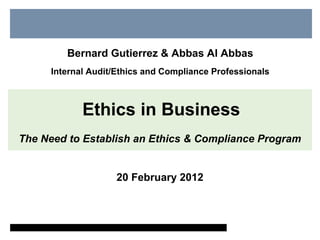 Bernard Gutierrez & Abbas Al Abbas 
Internal Audit/Ethics and Compliance Professionals 
Ethics in Business 
The Need to Establish an Ethics & Compliance Program 
20 February 2012 
 