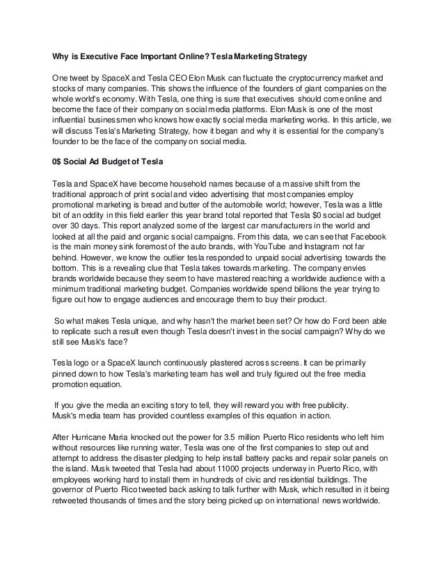 Why is Executive Face Important Online? Tesla Marketing Strategy
One tweet by SpaceX and Tesla CEO Elon Musk can fluctuate the cryptocurrency market and
stocks of many companies. This shows the influence of the founders of giant companies on the
whole world's economy. With Tesla, one thing is sure that executives should come online and
become the face of their company on social media platforms. Elon Musk is one of the most
influential businessmen who knows how exactly social media marketing works. In this article, we
will discuss Tesla's Marketing Strategy, how it began and why it is essential for the company's
founder to be the face of the company on social media.
0$ Social Ad Budget of Tesla
Tesla and SpaceX have become household names because of a massive shift from the
traditional approach of print social and video advertising that most companies employ
promotional marketing is bread and butter of the automobile world; however, Tesla was a little
bit of an oddity in this field earlier this year brand total reported that Tesla $0 social ad budget
over 30 days. This report analyzed some of the largest car manufacturers in the world and
looked at all the paid and organic social campaigns. From this data, we can see that Facebook
is the main money sink foremost of the auto brands, with YouTube and Instagram not far
behind. However, we know the outlier tesla responded to unpaid social advertising towards the
bottom. This is a revealing clue that Tesla takes towards marketing. The company envies
brands worldwide because they seem to have mastered reaching a worldwide audience with a
minimum traditional marketing budget. Companies worldwide spend billions the year trying to
figure out how to engage audiences and encourage them to buy their product.
So what makes Tesla unique, and why hasn't the market been set? Or how do Ford been able
to replicate such a result even though Tesla doesn't invest in the social campaign? Why do we
still see Musk's face?
Tesla logo or a SpaceX launch continuously plastered across screens. It can be primarily
pinned down to how Tesla's marketing team has well and truly figured out the free media
promotion equation.
If you give the media an exciting story to tell, they will reward you with free publicity.
Musk's media team has provided countless examples of this equation in action.
After Hurricane Maria knocked out the power for 3.5 million Puerto Rico residents who left him
without resources like running water, Tesla was one of the first companies to step out and
attempt to address the disaster pledging to help install battery packs and repair solar panels on
the island. Musk tweeted that Tesla had about 11000 projects underway in Puerto Rico, with
employees working hard to install them in hundreds of civic and residential buildings. The
governor of Puerto Rico tweeted back asking to talk further with Musk, which resulted in it being
retweeted thousands of times and the story being picked up on international news worldwide.
 