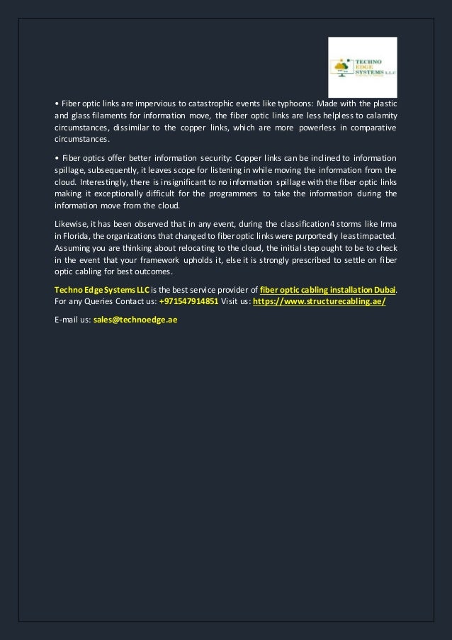 • Fiber optic links are impervious to catastrophic events like typhoons: Made with the plastic
and glass filaments for information move, the fiber optic links are less helpless to calamity
circumstances, dissimilar to the copper links, which are more powerless in comparative
circumstances.
• Fiber optics offer better information security: Copper links can be inclined to information
spillage, subsequently, it leaves scope for listening in while moving the information from the
cloud. Interestingly, there is insignificant to no information spillage with the fiber optic links
making it exceptionally difficult for the programmers to take the information during the
information move from the cloud.
Likewise, it has been observed that in any event, during the classification 4 storms like Irma
in Florida, the organizations that changed to fiber optic links were purportedly leastimpacted.
Assuming you are thinking about relocating to the cloud, the initial step ought to be to check
in the event that your framework upholds it, else it is strongly prescribed to settle on fiber
optic cabling for best outcomes.
TechnoEdgeSystemsLLC is the best service provider of fiber opticcablinginstallationDubai.
For any Queries Contact us: +971547914851 Visit us: https://www.structurecabling.ae/
E-mail us: sales@technoedge.ae
 