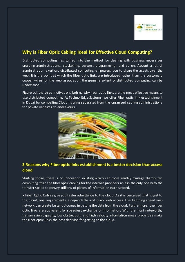Why is Fiber Optic Cabling Ideal for Effective Cloud Computing?
Distributed computing has turned into the method for dealing with business necessities
crossing administrations, stockpiling, servers, programming, and so on. Absent a lot of
administration exertion, distributed computing empowers you to share the assets over the
web. It is the point at which the fiber optic links are introduced rather than the customary
copper wires for the web association, the genuine extent of distributed computing can be
understood.
Figure out the three motivations behind why fiber optic links are the most effective means to
use distributed computing. At Techno Edge Systems, we offer Fiber optic link establishment
in Dubai for compelling Cloud figuring separated from the organized cabling administrations
for private ventures to endeavours.
3 Reasons why Fiber optic links establishment is a better decisionthanaccess
cloud
Starting today, there is no innovation existing which can more readily manage distributed
computing than the fiber optic cabling for the internet providers as it is the only one with the
transfer speed to convey trillions of pieces of information each second.
• Fiber Optic Cables give you faster admittance to the cloud: As it is perceived that to get to
the cloud, one requirements a dependable and quick web access. The lightning speed web
network can create faster outcomes in getting the data from the cloud. Furthermore, the fiber
optic links are equivalent for speediest exchange of information. With the most noteworthy
transmission capacity, low obstruction, and high velocity information move properties make
the fiber optic links the best decision for getting to the cloud.
 
