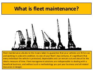 What is fleet maintenance?
Fleet maintenance alludes to the means taken to guarantee that your vehicles are fit for use
and working in a decent condition. As one of your fleet's top ventures, it's significant that
every individual the vehicle is protected, dependable and can remain out and about for the
ideal a measure of time. Fleet management solutions are indispensable to dealing with a
beneficial business, and without such a methodology you put your business and all related
resources in danger.
 