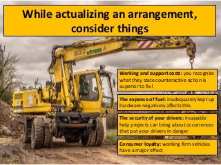 While actualizing an arrangement,
consider things
Working and support costs: you recognize
what they state counteractive action is
superior to fix!
The expense of fuel: inadequately kept up
hardware negatively affects this
The security of your drivers: incapable
help projects can bring about occurrences
that put your drivers in danger
Consumer loyalty: working firm vehicles
have a major effect
 
