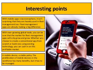 Interesting points
With mobile apps now everywhere, it isn’t
surprising that they are heavily used in fleet
management too. Fleet management
apps are already making a big difference.
With ever-growing global trade, you can be
sure that the market for fleet management
apps will only grow and grow. Whether you
choose to create a conventional app from
scratch or build one using existing
technology, you can cash in on this
profitable market.
A mobile device, a stable policy The
proliferation of mobile devices in the
workforce has many benefits, but it has to
be managed.
 