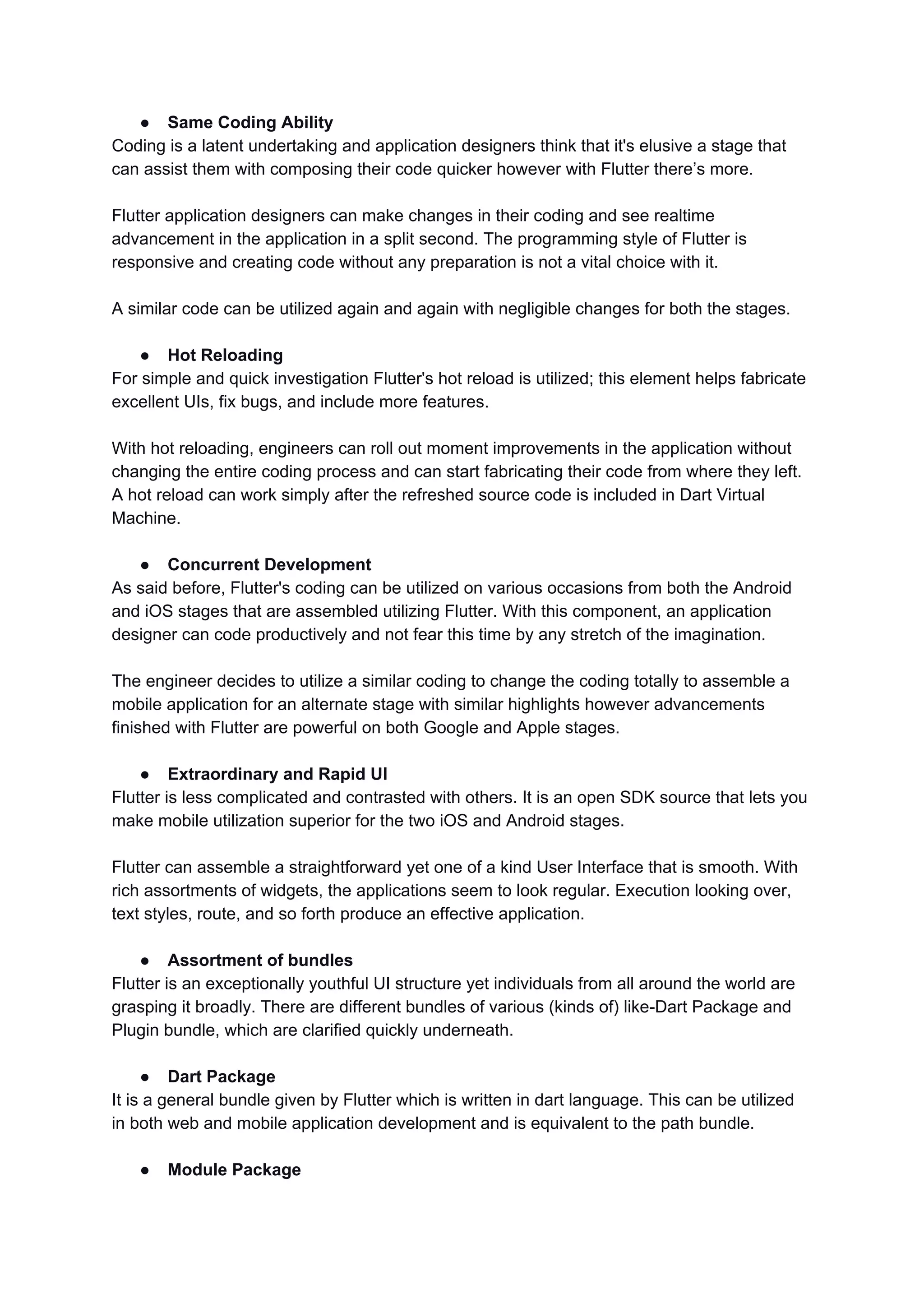 ● Same Coding Ability
Coding is a latent undertaking and application designers think that it's elusive a stage that
can assist them with composing their code quicker however with Flutter there’s more.
Flutter application designers can make changes in their coding and see realtime
advancement in the application in a split second. The programming style of Flutter is
responsive and creating code without any preparation is not a vital choice with it.
A similar code can be utilized again and again with negligible changes for both the stages.
● Hot Reloading
For simple and quick investigation Flutter's hot reload is utilized; this element helps fabricate
excellent UIs, fix bugs, and include more features.
With hot reloading, engineers can roll out moment improvements in the application without
changing the entire coding process and can start fabricating their code from where they left.
A hot reload can work simply after the refreshed source code is included in Dart Virtual
Machine.
● Concurrent Development
As said before, Flutter's coding can be utilized on various occasions from both the Android
and iOS stages that are assembled utilizing Flutter. With this component, an application
designer can code productively and not fear this time by any stretch of the imagination.
The engineer decides to utilize a similar coding to change the coding totally to assemble a
mobile application for an alternate stage with similar highlights however advancements
finished with Flutter are powerful on both Google and Apple stages.
● Extraordinary and Rapid UI
Flutter is less complicated and contrasted with others. It is an open SDK source that lets you
make mobile utilization superior for the two iOS and Android stages.
Flutter can assemble a straightforward yet one of a kind User Interface that is smooth. With
rich assortments of widgets, the applications seem to look regular. Execution looking over,
text styles, route, and so forth produce an effective application.
● Assortment of bundles
Flutter is an exceptionally youthful UI structure yet individuals from all around the world are
grasping it broadly. There are different bundles of various (kinds of) like-Dart Package and
Plugin bundle, which are clarified quickly underneath.
● Dart Package
It is a general bundle given by Flutter which is written in dart language. This can be utilized
in both web and mobile application development and is equivalent to the path bundle.
● Module Package
 