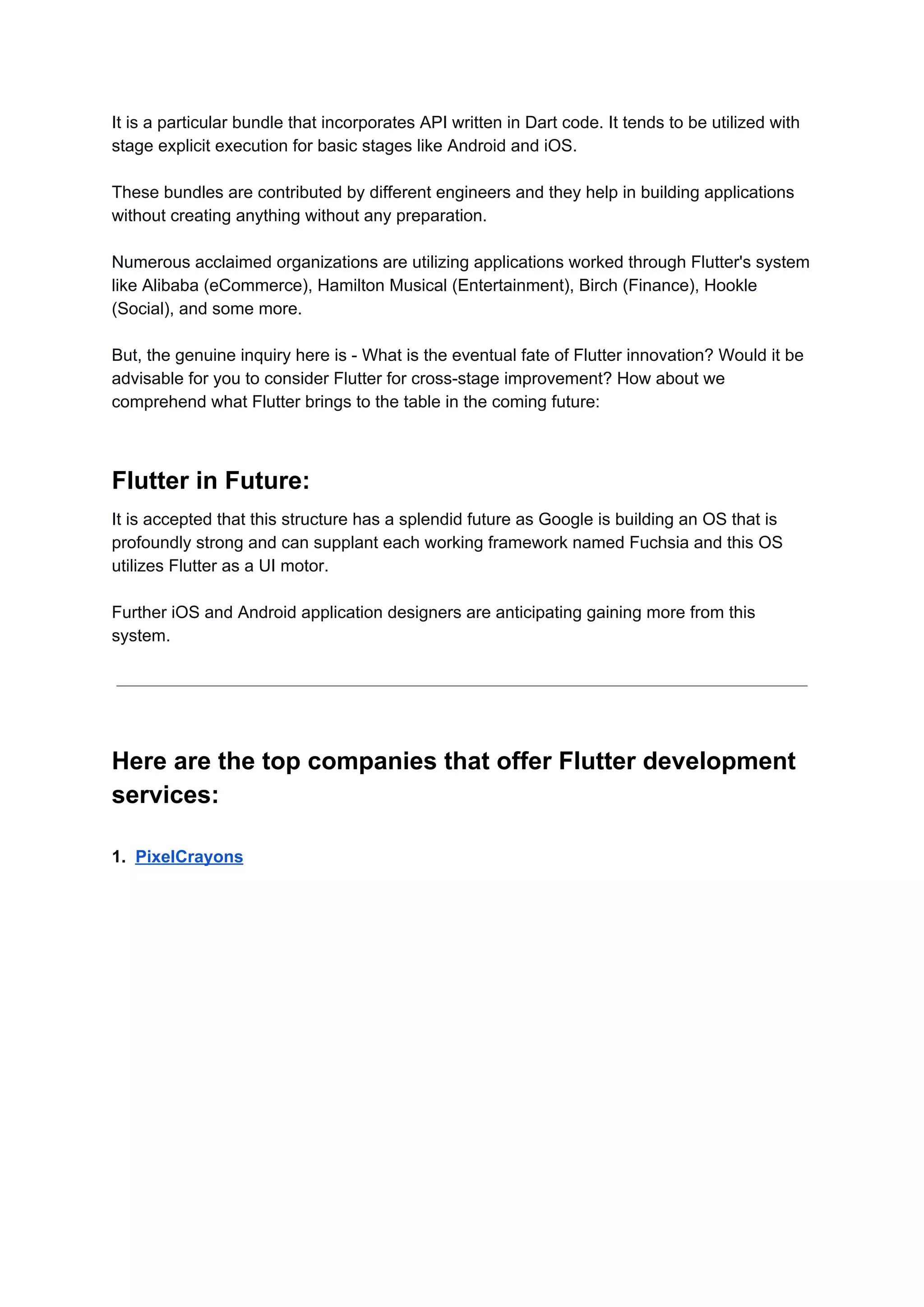 It is a particular bundle that incorporates API written in Dart code. It tends to be utilized with
stage explicit execution for basic stages like Android and iOS.
These bundles are contributed by different engineers and they help in building applications
without creating anything without any preparation.
Numerous acclaimed organizations are utilizing applications worked through Flutter's system
like Alibaba (eCommerce), Hamilton Musical (Entertainment), Birch (Finance), Hookle
(Social), and some more.
But, the genuine inquiry here is - What is the eventual fate of Flutter innovation? Would it be
advisable for you to consider Flutter for cross-stage improvement? How about we
comprehend what Flutter brings to the table in the coming future:
Flutter in Future:
It is accepted that this structure has a splendid future as Google is building an OS that is
profoundly strong and can supplant each working framework named Fuchsia and this OS
utilizes Flutter as a UI motor.
Further iOS and Android application designers are anticipating gaining more from this
system.
Here are the top companies that offer Flutter development
services:
1. ​PixelCrayons
 