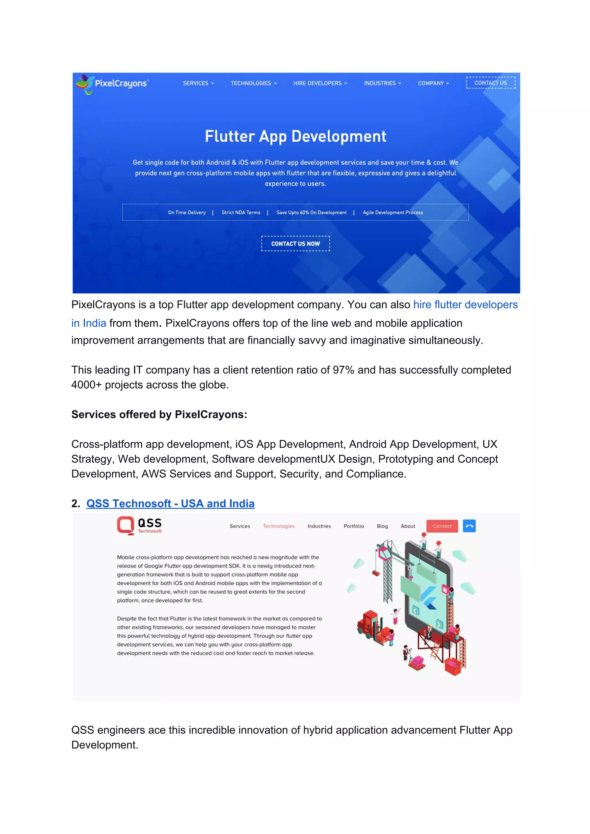 PixelCrayons is a top Flutter app development company. ​You can also ​hire flutter developers
in India​ from them​.​ PixelCrayons offers top of the line web and mobile application
improvement arrangements that are financially savvy and imaginative simultaneously.
This leading IT company has a client retention ratio of 97% and has successfully completed
4000+ projects across the globe.
Services offered by PixelCrayons:
Cross-platform app development, iOS App Development, Android App Development, UX
Strategy, Web development, Software developmentUX Design, Prototyping and Concept
Development, AWS Services and Support, Security, and Compliance.
2. ​QSS Technosoft - USA and India
QSS engineers ace this incredible innovation of hybrid application advancement Flutter App
Development.
 