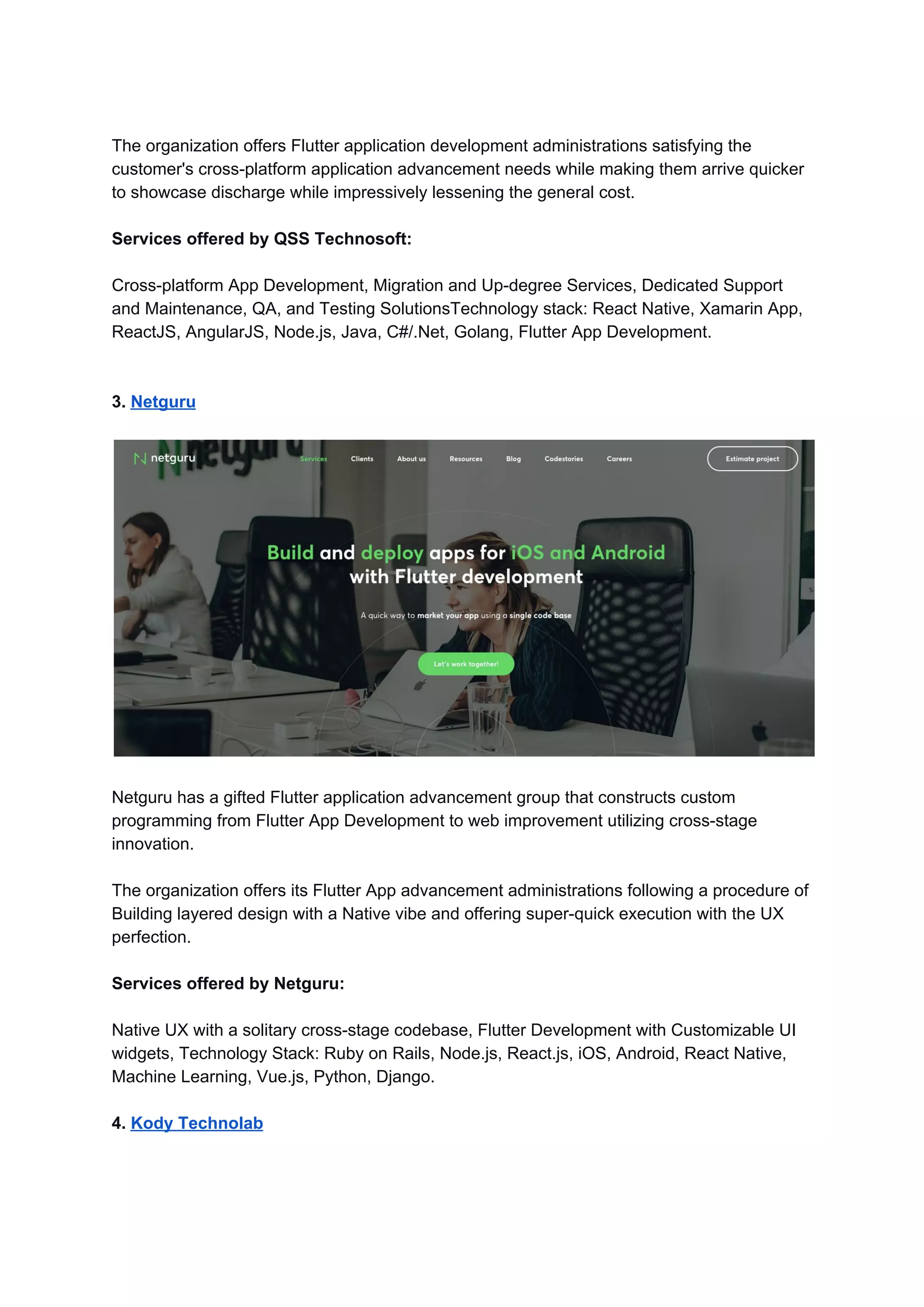 The organization offers Flutter application development administrations satisfying the
customer's cross-platform application advancement needs while making them arrive quicker
to showcase discharge while impressively lessening the general cost.
Services offered by QSS Technosoft:
Cross-platform App Development, Migration and Up-degree Services, Dedicated Support
and Maintenance, QA, and Testing SolutionsTechnology stack: React Native, Xamarin App,
ReactJS, AngularJS, Node.js, Java, C#/.Net, Golang, Flutter App Development.
3. ​Netguru
Netguru has a gifted Flutter application advancement group that constructs custom
programming from Flutter App Development to web improvement utilizing cross-stage
innovation.
The organization offers its Flutter App advancement administrations following a procedure of
Building layered design with a Native vibe and offering super-quick execution with the UX
perfection.
Services offered by Netguru:
Native UX with a solitary cross-stage codebase, Flutter Development with Customizable UI
widgets, Technology Stack: Ruby on Rails, Node.js, React.js, iOS, Android, React Native,
Machine Learning, Vue.js, Python, Django.
4. ​Kody Technolab
 