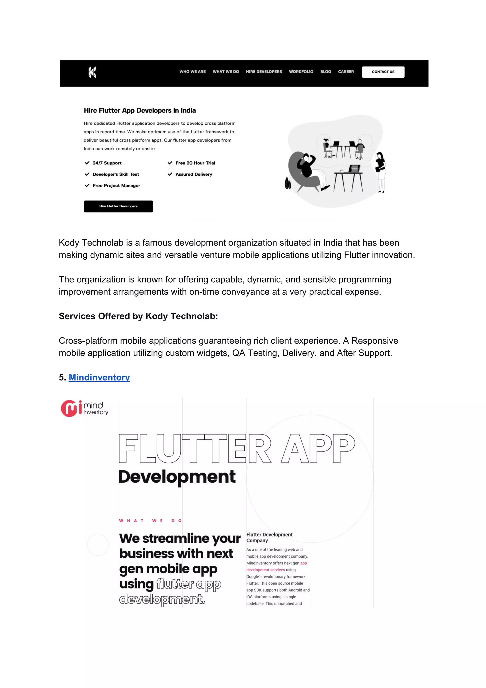 Kody Technolab is a famous development organization situated in India that has been
making dynamic sites and versatile venture mobile applications utilizing Flutter innovation.
The organization is known for offering capable, dynamic, and sensible programming
improvement arrangements with on-time conveyance at a very practical expense.
Services Offered by Kody Technolab:
Cross-platform mobile applications guaranteeing rich client experience. A Responsive
mobile application utilizing custom widgets, QA Testing, Delivery, and After Support.
5. ​Mindinventory
 