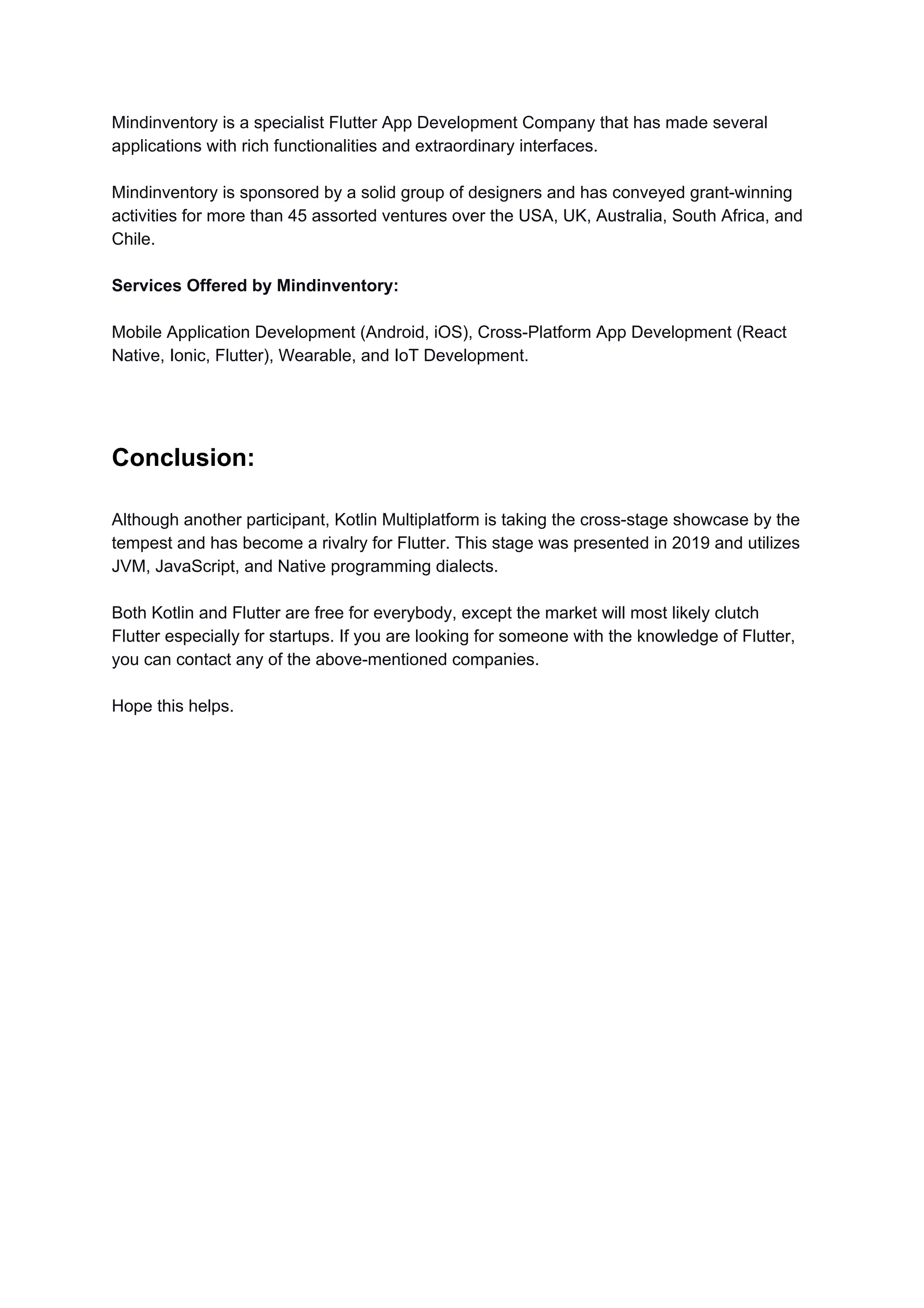 Mindinventory is a specialist Flutter App Development Company that has made several
applications with rich functionalities and extraordinary interfaces.
Mindinventory is sponsored by a solid group of designers and has conveyed grant-winning
activities for more than 45 assorted ventures over the USA, UK, Australia, South Africa, and
Chile.
Services Offered by Mindinventory:
Mobile Application Development (Android, iOS), Cross-Platform App Development (React
Native, Ionic, Flutter), Wearable, and IoT Development.
Conclusion:
Although another participant, Kotlin Multiplatform is taking the cross-stage showcase by the
tempest and has become a rivalry for Flutter. This stage was presented in 2019 and utilizes
JVM, JavaScript, and Native programming dialects.
Both Kotlin and Flutter are free for everybody, except the market will most likely clutch
Flutter especially for startups. If you are looking for someone with the knowledge of Flutter,
you can contact any of the above-mentioned companies.
Hope this helps.
 