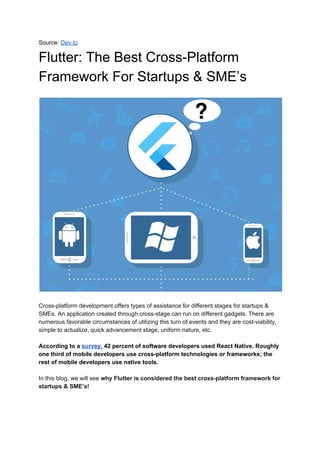 Source: ​Dev.to
Flutter: The Best Cross-Platform
Framework For Startups & SME’s
Cross-platform development offers types of assistance for different stages for startups &
SMEs. An application created through cross-stage can run on different gadgets. There are
numerous favorable circumstances of utilizing this turn of events and they are cost-viability,
simple to actualize, quick advancement stage, uniform nature, etc.
According to a ​survey,​ 42 percent of software developers used React Native. Roughly
one third of mobile developers use cross-platform technologies or frameworks; the
rest of mobile developers use native tools.
In this blog, we will see ​why Flutter is considered the best cross-platform framework for
startups & SME’s!
 