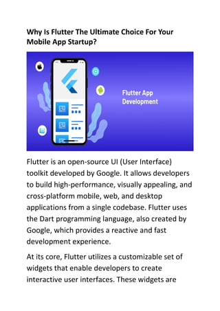 Why Is Flutter The Ultimate Choice For Your
Mobile App Startup?
Flutter is an open-source UI (User Interface)
toolkit developed by Google. It allows developers
to build high-performance, visually appealing, and
cross-platform mobile, web, and desktop
applications from a single codebase. Flutter uses
the Dart programming language, also created by
Google, which provides a reactive and fast
development experience.
At its core, Flutter utilizes a customizable set of
widgets that enable developers to create
interactive user interfaces. These widgets are
 