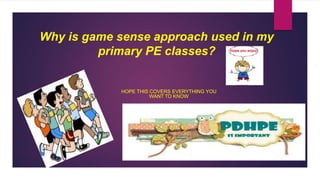 Why is game sense approach used in my 
primary PE classes? 
HOPE THIS COVERS EVERYTHING YOU 
WANT TO KNOW 
 
