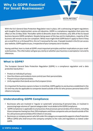 Why Is GDPR Essential
For Small Businesses?
© VISTA InfoSec ®
Having said that, here is a look at GDPR’s most important principles and their implica ons on your small-
scale business. This informa on will give you clarity on whether your business is exempted or not and its
inferences.
With the EU’s General Data Protec on Regula on now in place, UK is witnessing stringent regula ons
with tougher ﬁnes implemented, across all industries. GDPR is a compliance regula on that came into
eﬀect on the 25 May 2018. Therea er within 6-8months down the meline, only 30% of the EU based
business became GDPR compliant. Despite being aware of the law and its implica ons, majority of the
business s ll remains to be non-compliant. While most might think GDPR doesn’t apply to them if they
are a small ﬁrm or a US-based ﬁrm, this isn’t necessarily the case. If people located in the EU can access
yourwebsite,GDPRappliestoyou,irrespec veofyourcompanysizeorloca on.
What is GDPR?
It is important for business owners to bear in mind that, GDPR applies to any business established in the
EU and may also be applicable to companies based outside of the EU who process personal data of EU
ci zensinanyway.
Ÿ Unifyregula onthatstandsacrosstheEuropeanUnion.
Ÿ Protectanindividual’sprivacy.
The European General Data Protec on Regula on (GDPR) is a compliance regula on and a data
protec onlawbuiltto–
Ÿ Givetheci zensandresidentsmorecontrolovertheirpersonaldata.
Ÿ Preventmisuseofpersonaldata.
Understanding GDPR Compliance
Ÿ Businesses who are involved in ‘regular or systema c’ processing of personal data, or involved in
processinglargevolumesof‘specialcategorydata’mustabidetotheGDPRCompliance.
Ÿ GDPR Compliance is applicable to any business that processes personal data of EU ci zens, including
those companies having less than 250 employees and those companies who are based outside of the
EU,whoprocesspersonaldataofEUci zensinanyway.
Ÿ BusinessesorcompanyownerswhofallunderthiscategoryareexpectedtoappointaDataProtec on
Oﬃcer (DPO) who shall ensure the company complies to the rules and regula ons as stated under
GDPR.
 