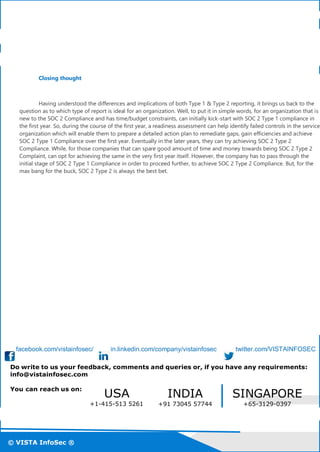 © VISTA InfoSec ®
© VISTA InfoSec ®© VISTA InfoSec ®
Closing thought
Having understood the differences and implications of both Type 1 & Type 2 reporting, it brings us back to the
question as to which type of report is ideal for an organization. Well, to put it in simple words, for an organization that is
new to the SOC 2 Compliance and has time/budget constraints, can initially kick-start with SOC 2 Type 1 compliance in
the first year. So, during the course of the first year, a readiness assessment can help identify failed controls in the service
organization which will enable them to prepare a detailed action plan to remediate gaps, gain efficiencies and achieve
SOC 2 Type 1 Compliance over the first year. Eventually in the later years, they can try achieving SOC 2 Type 2
Compliance. While, for those companies that can spare good amount of time and money towards being SOC 2 Type 2
Complaint, can opt for achieving the same in the very first year itself. However, the company has to pass through the
initial stage of SOC 2 Type 1 Compliance in order to proceed further, to achieve SOC 2 Type 2 Compliance. But, for the
max bang for the buck, SOC 2 Type 2 is always the best bet.
facebook.com/vistainfosec/ in.linkedin.com/company/vistainfosec twitter.com/VISTAINFOSEC
Do write to us your feedback, comments and queries or, if you have any requirements:
info@vistainfosec.com
You can reach us on:
USA
+1-415-513 5261
INDIA
+91 73045 57744
SINGAPORE
+65-3129-0397
 