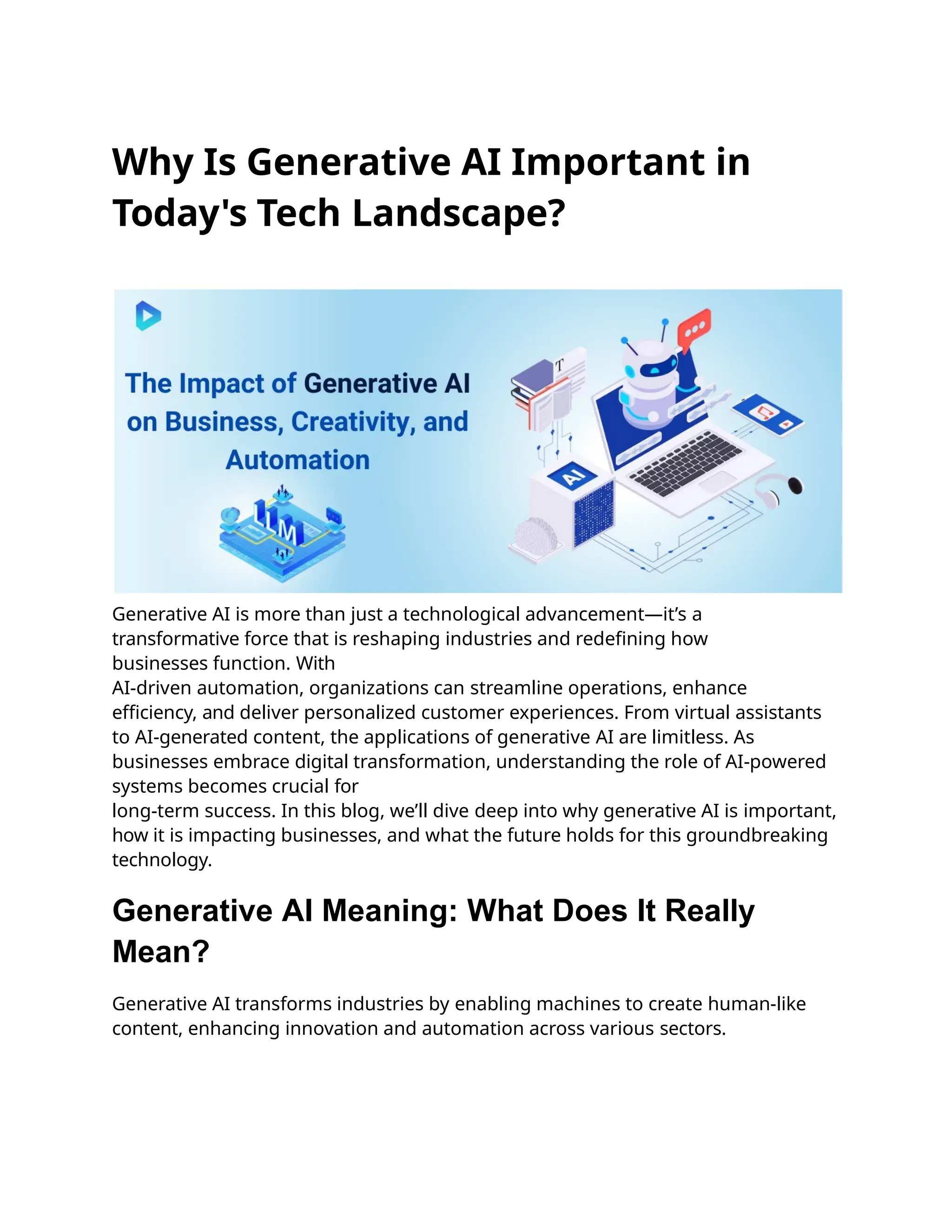 Why Is Generative AI Important in
Today's Tech Landscape?
Generative AI is more than just a technological advancement—it’s a
transformative force that is reshaping industries and redefining how
businesses function. With
AI-driven automation, organizations can streamline operations, enhance
efficiency, and deliver personalized customer experiences. From virtual assistants
to AI-generated content, the applications of generative AI are limitless. As
businesses embrace digital transformation, understanding the role of AI-powered
systems becomes crucial for
long-term success. In this blog, we’ll dive deep into why generative AI is important,
how it is impacting businesses, and what the future holds for this groundbreaking
technology.
Generative AI Meaning: What Does It Really
Mean?
Generative AI transforms industries by enabling machines to create human-like
content, enhancing innovation and automation across various sectors.
 