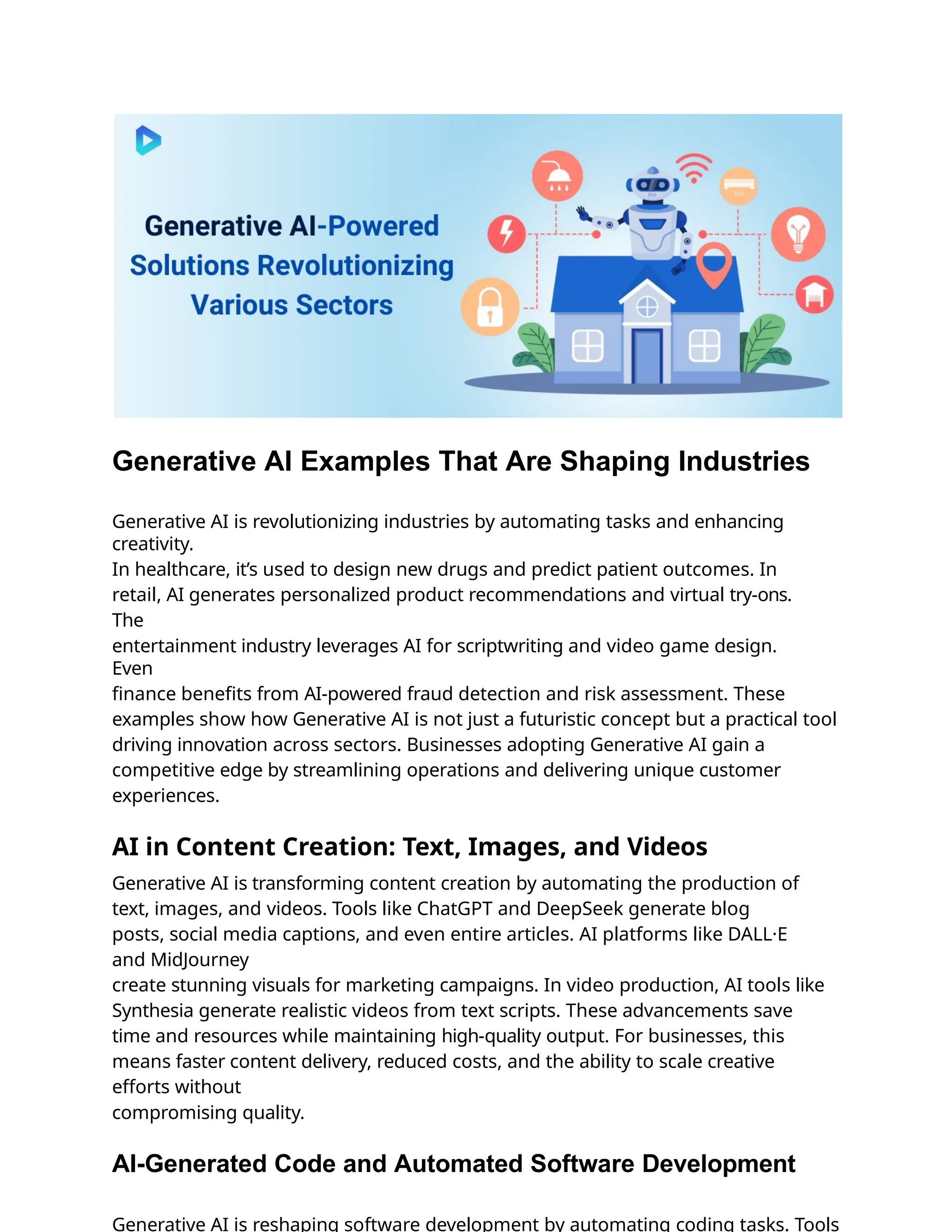 Generative AI Examples That Are Shaping Industries
Generative AI is revolutionizing industries by automating tasks and enhancing
creativity.
In healthcare, it’s used to design new drugs and predict patient outcomes. In
retail, AI generates personalized product recommendations and virtual try-ons.
The
entertainment industry leverages AI for scriptwriting and video game design.
Even
ﬁnance beneﬁts from AI-powered fraud detection and risk assessment. These
examples show how Generative AI is not just a futuristic concept but a practical tool
driving innovation across sectors. Businesses adopting Generative AI gain a
competitive edge by streamlining operations and delivering unique customer
experiences.
AI in Content Creation: Text, Images, and Videos
Generative AI is transforming content creation by automating the production of
text, images, and videos. Tools like ChatGPT and DeepSeek generate blog
posts, social media captions, and even entire articles. AI platforms like DALL·E
and MidJourney
create stunning visuals for marketing campaigns. In video production, AI tools like
Synthesia generate realistic videos from text scripts. These advancements save
time and resources while maintaining high-quality output. For businesses, this
means faster content delivery, reduced costs, and the ability to scale creative
efforts without
compromising quality.
AI-Generated Code and Automated Software Development
Generative AI is reshaping software development by automating coding tasks. Tools
 
