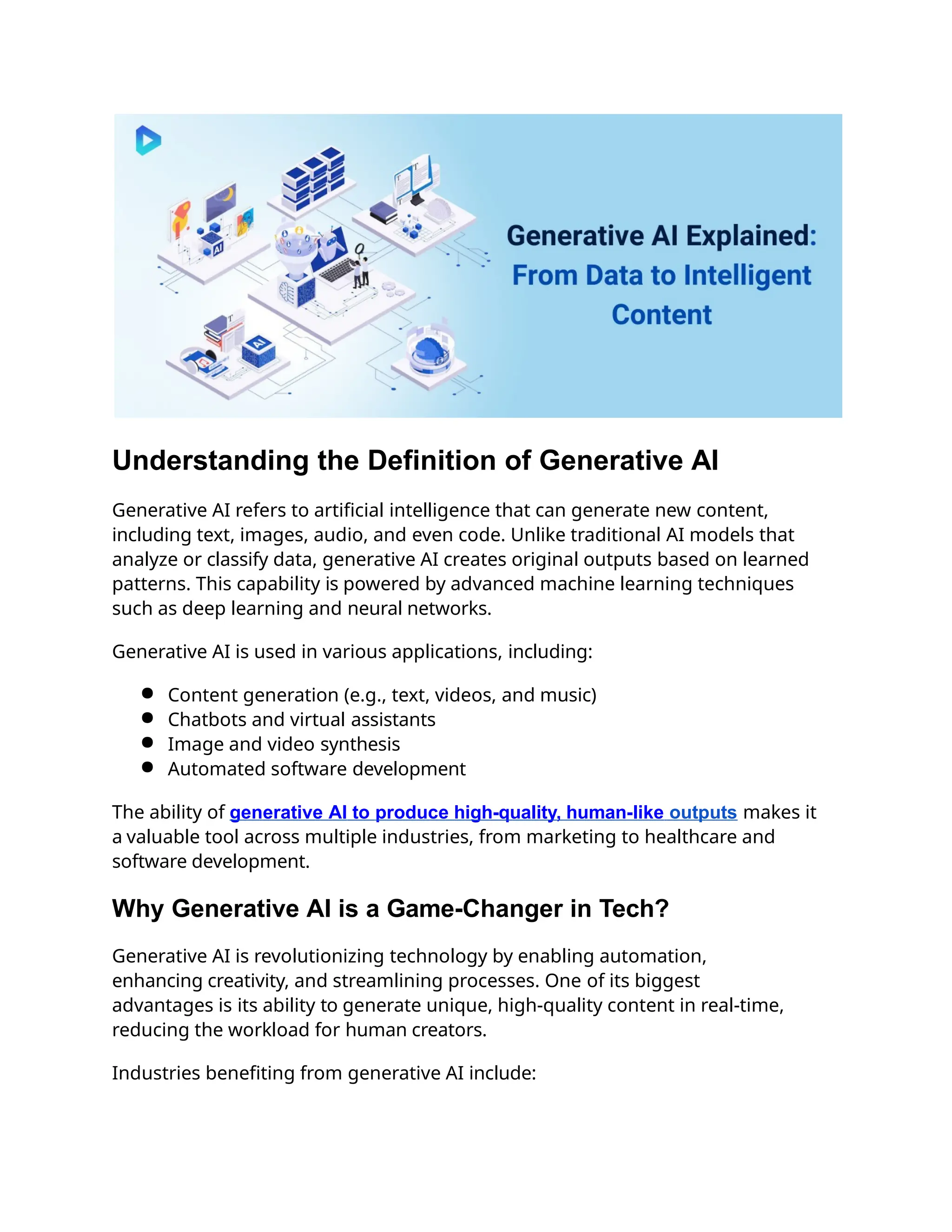 Understanding the Definition of Generative AI
Generative AI refers to artificial intelligence that can generate new content,
including text, images, audio, and even code. Unlike traditional AI models that
analyze or classify data, generative AI creates original outputs based on learned
patterns. This capability is powered by advanced machine learning techniques
such as deep learning and neural networks.
Generative AI is used in various applications, including:
● Content generation (e.g., text, videos, and music)
● Chatbots and virtual assistants
● Image and video synthesis
● Automated software development
The ability of generative AI to produce high-quality, human-like outputs makes it
a valuable tool across multiple industries, from marketing to healthcare and
software development.
Why Generative AI is a Game-Changer in Tech?
Generative AI is revolutionizing technology by enabling automation,
enhancing creativity, and streamlining processes. One of its biggest
advantages is its ability to generate unique, high-quality content in real-time,
reducing the workload for human creators.
Industries benefiting from generative AI include:
 