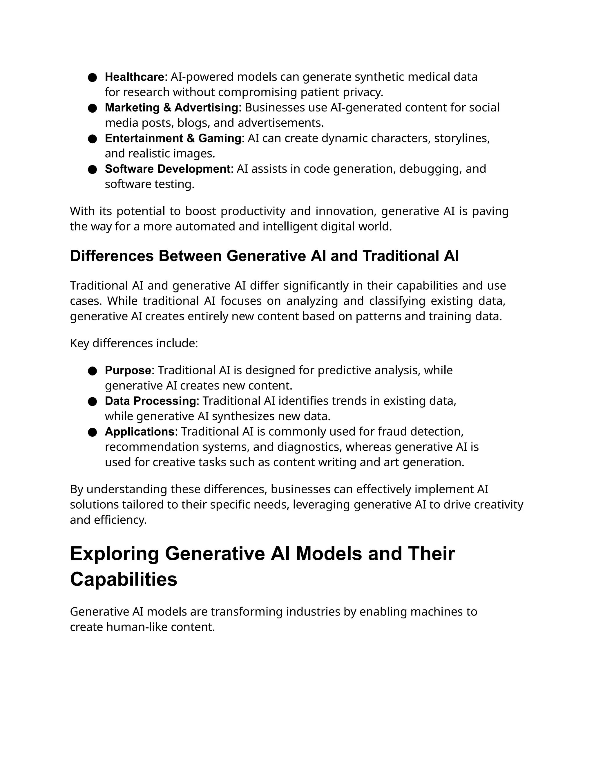 ● Healthcare: AI-powered models can generate synthetic medical data
for research without compromising patient privacy.
● Marketing & Advertising: Businesses use AI-generated content for social
media posts, blogs, and advertisements.
● Entertainment & Gaming: AI can create dynamic characters, storylines,
and realistic images.
● Software Development: AI assists in code generation, debugging, and
software testing.
With its potential to boost productivity and innovation, generative AI is paving
the way for a more automated and intelligent digital world.
Differences Between Generative AI and Traditional AI
Traditional AI and generative AI differ significantly in their capabilities and use
cases. While traditional AI focuses on analyzing and classifying existing data,
generative AI creates entirely new content based on patterns and training data.
Key differences include:
● Purpose: Traditional AI is designed for predictive analysis, while
generative AI creates new content.
● Data Processing: Traditional AI identifies trends in existing data,
while generative AI synthesizes new data.
● Applications: Traditional AI is commonly used for fraud detection,
recommendation systems, and diagnostics, whereas generative AI is
used for creative tasks such as content writing and art generation.
By understanding these differences, businesses can effectively implement AI
solutions tailored to their specific needs, leveraging generative AI to drive creativity
and efficiency.
Exploring Generative AI Models and Their
Capabilities
Generative AI models are transforming industries by enabling machines to
create human-like content.
 