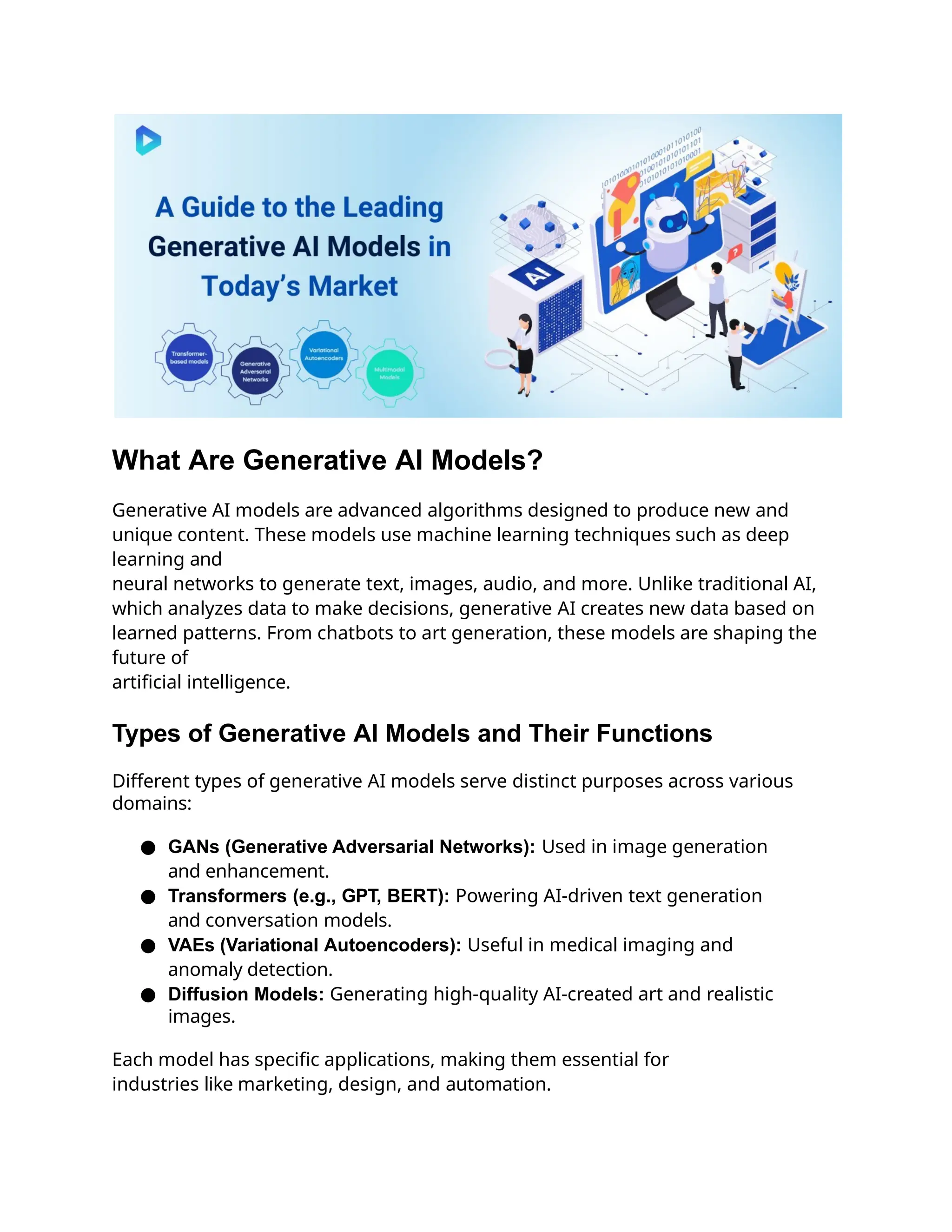 What Are Generative AI Models?
Generative AI models are advanced algorithms designed to produce new and
unique content. These models use machine learning techniques such as deep
learning and
neural networks to generate text, images, audio, and more. Unlike traditional AI,
which analyzes data to make decisions, generative AI creates new data based on
learned patterns. From chatbots to art generation, these models are shaping the
future of
artificial intelligence.
Types of Generative AI Models and Their Functions
Different types of generative AI models serve distinct purposes across various
domains:
● GANs (Generative Adversarial Networks): Used in image generation
and enhancement.
● Transformers (e.g., GPT, BERT): Powering AI-driven text generation
and conversation models.
● VAEs (Variational Autoencoders): Useful in medical imaging and
anomaly detection.
● Diffusion Models: Generating high-quality AI-created art and realistic
images.
Each model has specific applications, making them essential for
industries like marketing, design, and automation.
 
