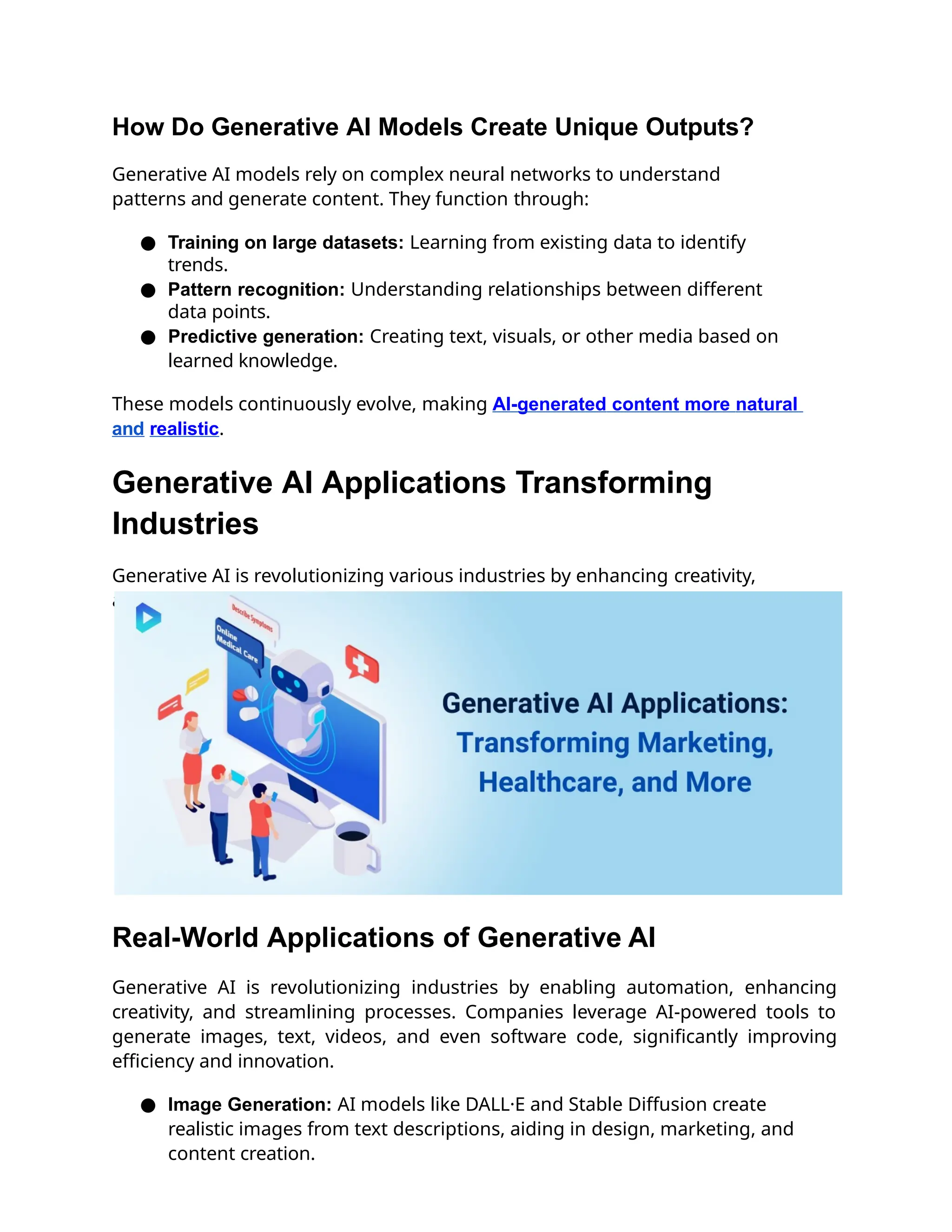 How Do Generative AI Models Create Unique Outputs?
Generative AI models rely on complex neural networks to understand
patterns and generate content. They function through:
● Training on large datasets: Learning from existing data to identify
trends.
● Pattern recognition: Understanding relationships between different
data points.
● Predictive generation: Creating text, visuals, or other media based on
learned knowledge.
These models continuously evolve, making AI-generated content more natural
and realistic.
Generative AI Applications Transforming
Industries
Generative AI is revolutionizing various industries by enhancing creativity,
automating processes, and improving efficiency.
Real-World Applications of Generative AI
Generative AI is revolutionizing industries by enabling automation, enhancing
creativity, and streamlining processes. Companies leverage AI-powered tools to
generate images, text, videos, and even software code, significantly improving
efficiency and innovation.
● Image Generation: AI models like DALL·E and Stable Diffusion create
realistic images from text descriptions, aiding in design, marketing, and
content creation.
 