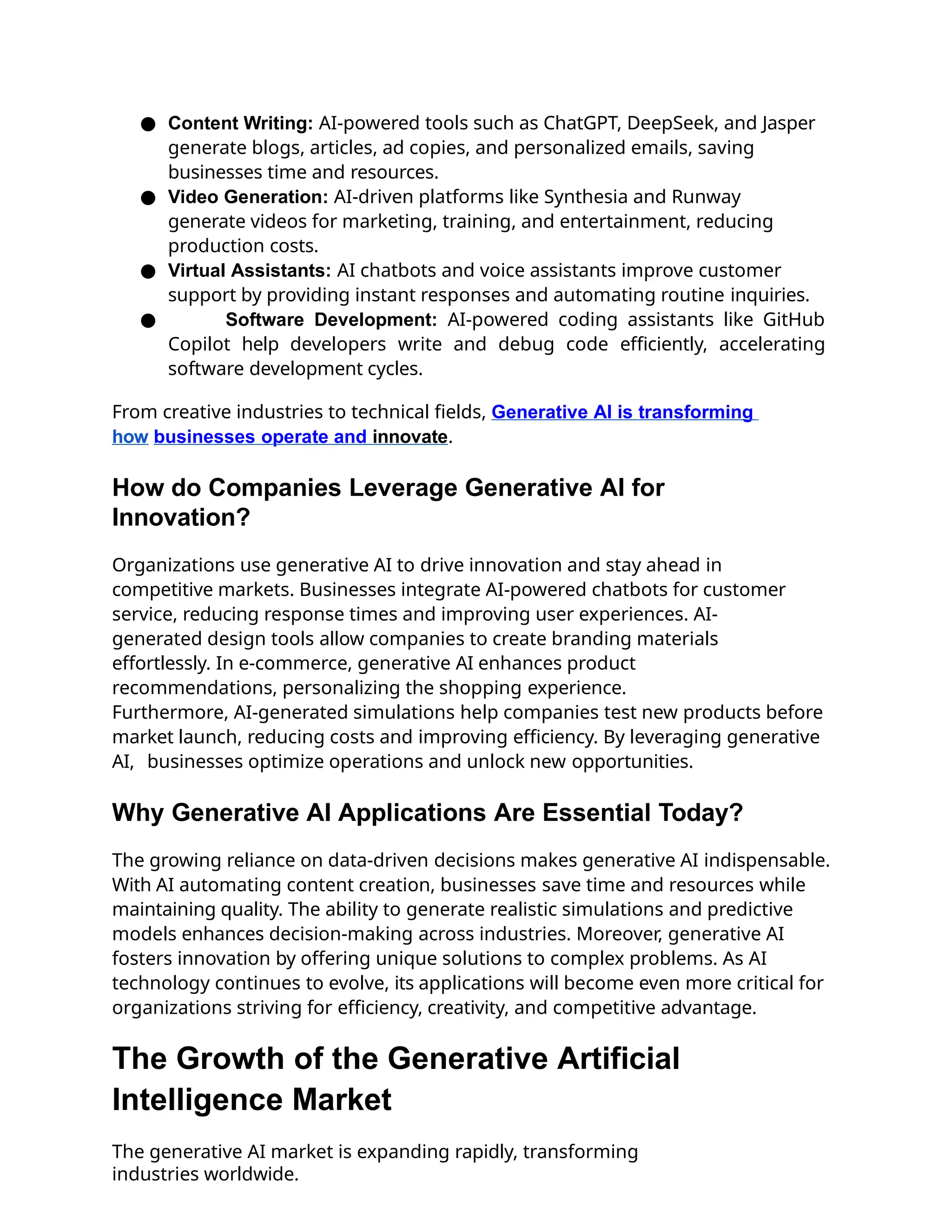 ● Content Writing: AI-powered tools such as ChatGPT, DeepSeek, and Jasper
generate blogs, articles, ad copies, and personalized emails, saving
businesses time and resources.
● Video Generation: AI-driven platforms like Synthesia and Runway
generate videos for marketing, training, and entertainment, reducing
production costs.
● Virtual Assistants: AI chatbots and voice assistants improve customer
support by providing instant responses and automating routine inquiries.
● Software Development: AI-powered coding assistants like GitHub
Copilot help developers write and debug code efficiently, accelerating
software development cycles.
From creative industries to technical fields, Generative AI is transforming
how businesses operate and innovate.
How do Companies Leverage Generative AI for
Innovation?
Organizations use generative AI to drive innovation and stay ahead in
competitive markets. Businesses integrate AI-powered chatbots for customer
service, reducing response times and improving user experiences. AI-
generated design tools allow companies to create branding materials
effortlessly. In e-commerce, generative AI enhances product
recommendations, personalizing the shopping experience.
Furthermore, AI-generated simulations help companies test new products before
market launch, reducing costs and improving efficiency. By leveraging generative
AI, businesses optimize operations and unlock new opportunities.
Why Generative AI Applications Are Essential Today?
The growing reliance on data-driven decisions makes generative AI indispensable.
With AI automating content creation, businesses save time and resources while
maintaining quality. The ability to generate realistic simulations and predictive
models enhances decision-making across industries. Moreover, generative AI
fosters innovation by offering unique solutions to complex problems. As AI
technology continues to evolve, its applications will become even more critical for
organizations striving for efficiency, creativity, and competitive advantage.
The Growth of the Generative Artificial
Intelligence Market
The generative AI market is expanding rapidly, transforming
industries worldwide.
 