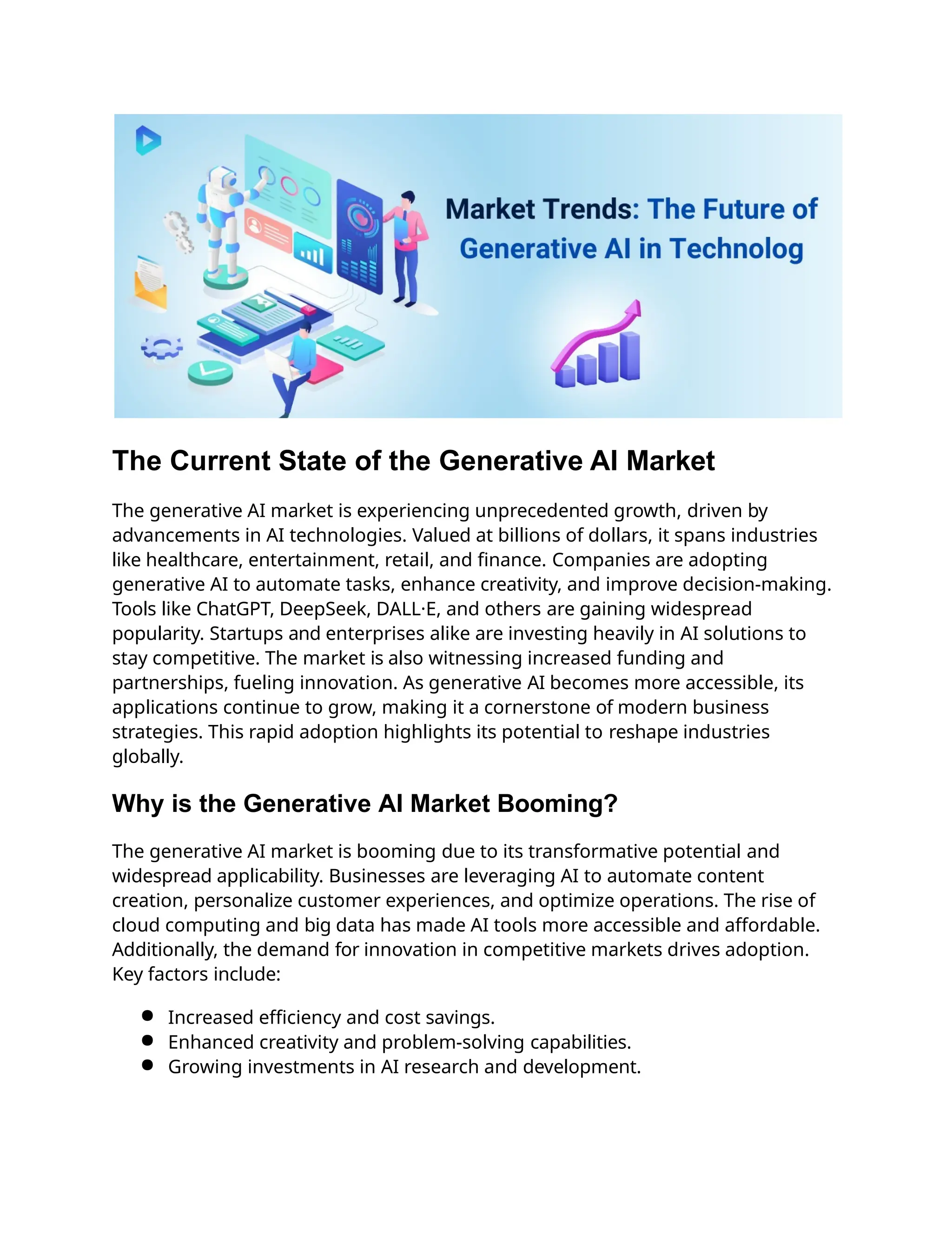 The Current State of the Generative AI Market
The generative AI market is experiencing unprecedented growth, driven by
advancements in AI technologies. Valued at billions of dollars, it spans industries
like healthcare, entertainment, retail, and finance. Companies are adopting
generative AI to automate tasks, enhance creativity, and improve decision-making.
Tools like ChatGPT, DeepSeek, DALL·E, and others are gaining widespread
popularity. Startups and enterprises alike are investing heavily in AI solutions to
stay competitive. The market is also witnessing increased funding and
partnerships, fueling innovation. As generative AI becomes more accessible, its
applications continue to grow, making it a cornerstone of modern business
strategies. This rapid adoption highlights its potential to reshape industries
globally.
Why is the Generative AI Market Booming?
The generative AI market is booming due to its transformative potential and
widespread applicability. Businesses are leveraging AI to automate content
creation, personalize customer experiences, and optimize operations. The rise of
cloud computing and big data has made AI tools more accessible and affordable.
Additionally, the demand for innovation in competitive markets drives adoption.
Key factors include:
● Increased efficiency and cost savings.
● Enhanced creativity and problem-solving capabilities.
● Growing investments in AI research and development.
 