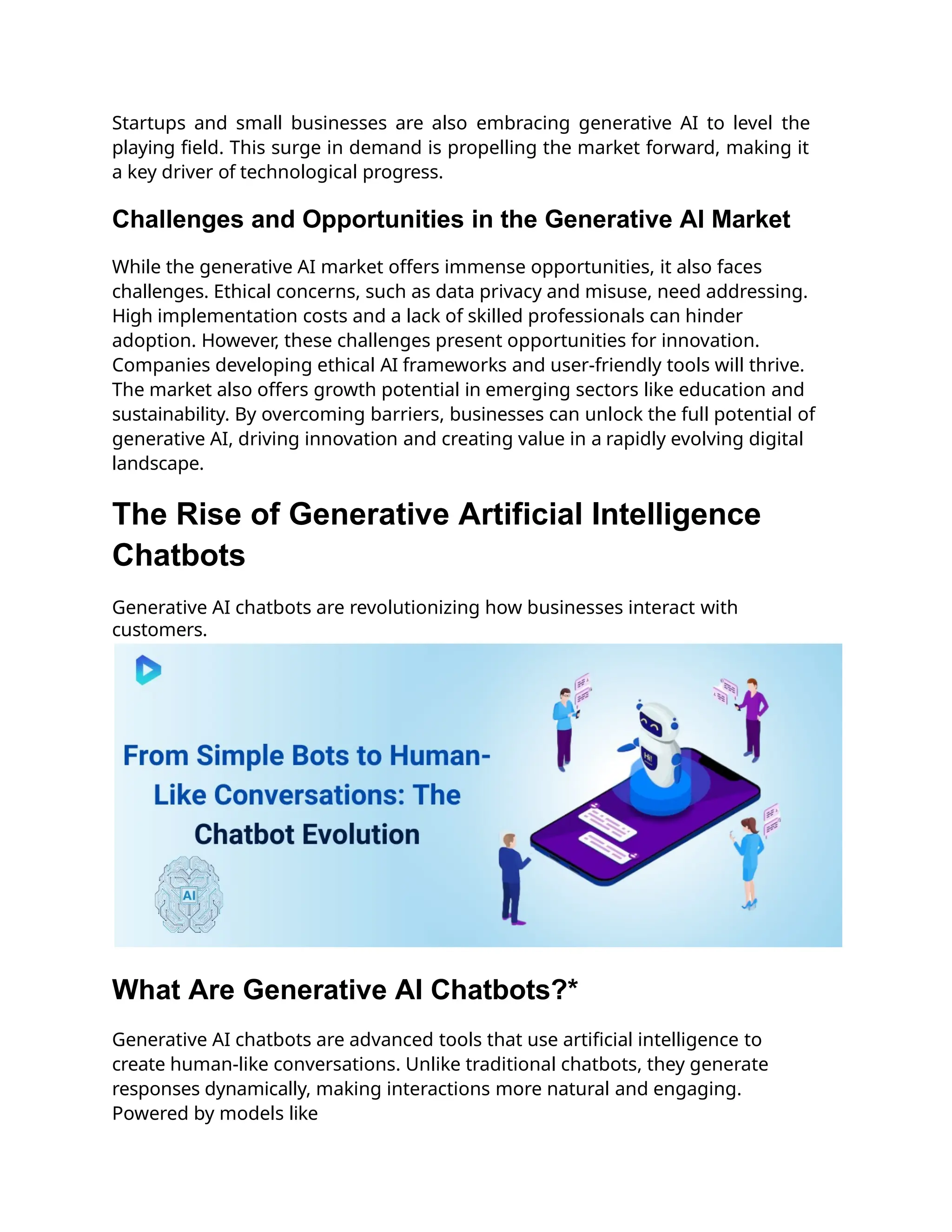 Startups and small businesses are also embracing generative AI to level the
playing field. This surge in demand is propelling the market forward, making it
a key driver of technological progress.
Challenges and Opportunities in the Generative AI Market
While the generative AI market offers immense opportunities, it also faces
challenges. Ethical concerns, such as data privacy and misuse, need addressing.
High implementation costs and a lack of skilled professionals can hinder
adoption. However, these challenges present opportunities for innovation.
Companies developing ethical AI frameworks and user-friendly tools will thrive.
The market also offers growth potential in emerging sectors like education and
sustainability. By overcoming barriers, businesses can unlock the full potential of
generative AI, driving innovation and creating value in a rapidly evolving digital
landscape.
The Rise of Generative Artificial Intelligence
Chatbots
Generative AI chatbots are revolutionizing how businesses interact with
customers.
What Are Generative AI Chatbots?*
Generative AI chatbots are advanced tools that use artificial intelligence to
create human-like conversations. Unlike traditional chatbots, they generate
responses dynamically, making interactions more natural and engaging.
Powered by models like
 