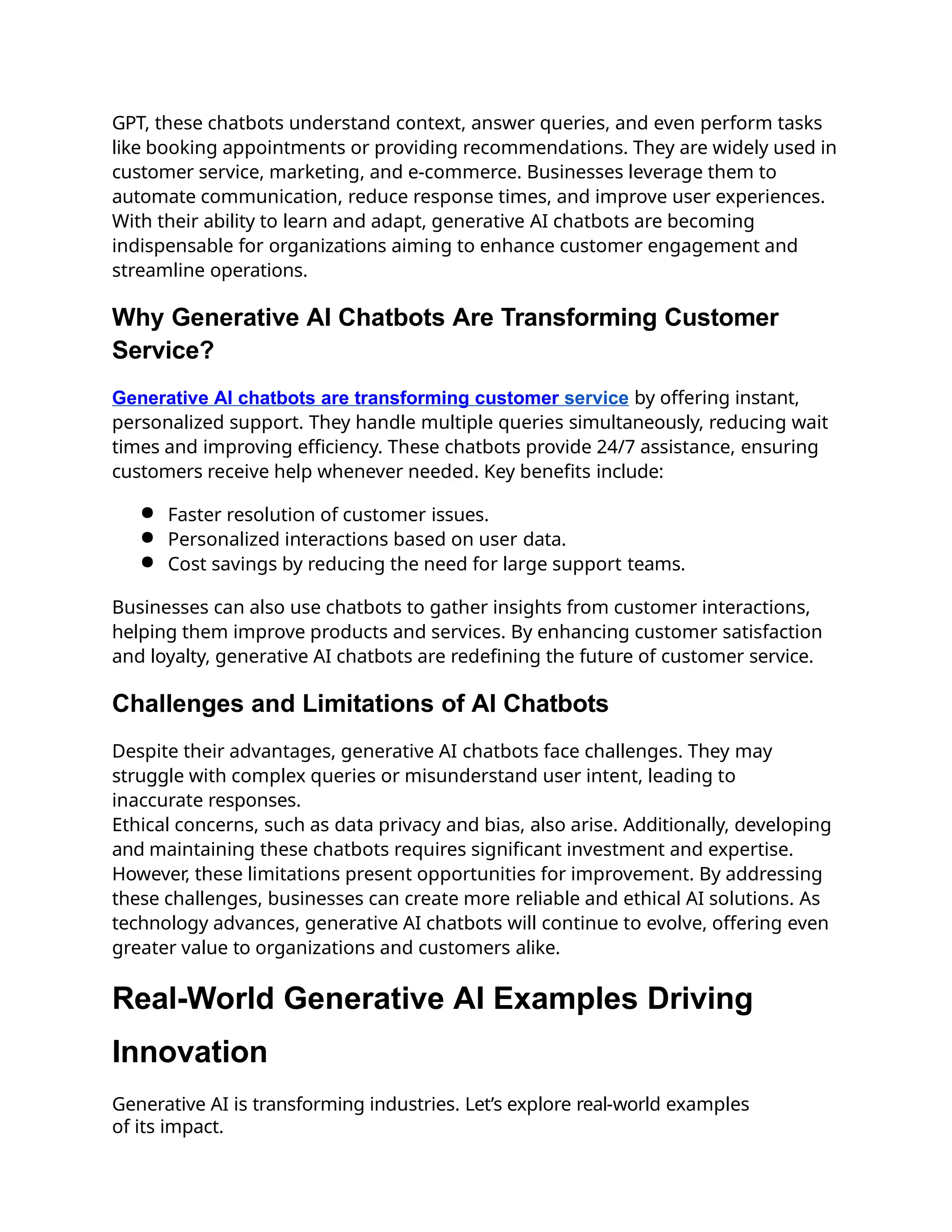 GPT, these chatbots understand context, answer queries, and even perform tasks
like booking appointments or providing recommendations. They are widely used in
customer service, marketing, and e-commerce. Businesses leverage them to
automate communication, reduce response times, and improve user experiences.
With their ability to learn and adapt, generative AI chatbots are becoming
indispensable for organizations aiming to enhance customer engagement and
streamline operations.
Why Generative AI Chatbots Are Transforming Customer
Service?
Generative AI chatbots are transforming customer service by offering instant,
personalized support. They handle multiple queries simultaneously, reducing wait
times and improving efficiency. These chatbots provide 24/7 assistance, ensuring
customers receive help whenever needed. Key benefits include:
● Faster resolution of customer issues.
● Personalized interactions based on user data.
● Cost savings by reducing the need for large support teams.
Businesses can also use chatbots to gather insights from customer interactions,
helping them improve products and services. By enhancing customer satisfaction
and loyalty, generative AI chatbots are redefining the future of customer service.
Challenges and Limitations of AI Chatbots
Despite their advantages, generative AI chatbots face challenges. They may
struggle with complex queries or misunderstand user intent, leading to
inaccurate responses.
Ethical concerns, such as data privacy and bias, also arise. Additionally, developing
and maintaining these chatbots requires significant investment and expertise.
However, these limitations present opportunities for improvement. By addressing
these challenges, businesses can create more reliable and ethical AI solutions. As
technology advances, generative AI chatbots will continue to evolve, offering even
greater value to organizations and customers alike.
Real-World Generative AI Examples Driving
Innovation
Generative AI is transforming industries. Let’s explore real-world examples
of its impact.
 