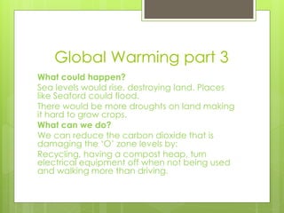 Global Warming part 3
What could happen?
Sea levels would rise, destroying land. Places
like Seaford could flood.
There would be more droughts on land making
it hard to grow crops.
What can we do?
We can reduce the carbon dioxide that is
damaging the ‘O’ zone levels by:
Recycling, having a compost heap, turn
electrical equipment off when not being used
and walking more than driving.
 