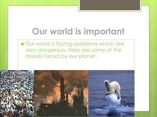 Our world is important
 Our world is facing problems which are
very dangerous. Here are some of the
threats faced by our planet.
 