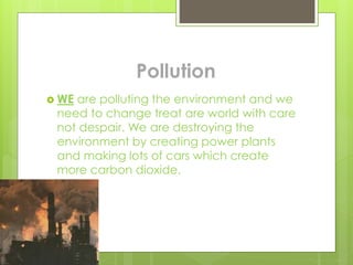 Pollution
 WE are polluting the environment and we
need to change treat are world with care
not despair. We are destroying the
environment by creating power plants
and making lots of cars which create
more carbon dioxide.
 