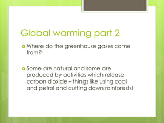 Global warming part 2
 Where do the greenhouse gases come
from?
 Some are natural and some are
produced by activities which release
carbon dioxide – things like using coal
and petrol and cutting down rainforests!
 