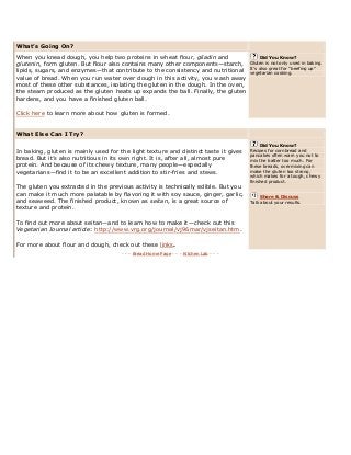 What’s Going On? .
When you knead dough, you help two proteins in wheat flour, gliadin and
glutenin, form gluten. But flour also contains many other components—starch,
lipids, sugars, and enzymes—that contribute to the consistency and nutritional
value of bread. When you run water over dough in this activity, you wash away
most of these other substances, isolating the gluten in the dough. In the oven,
the steam produced as the gluten heats up expands the ball. Finally, the gluten
hardens, and you have a finished gluten ball.
Click here to learn more about how gluten is formed.
Did You Know?
Gluten is not only used in baking.
It’s also great for ―beefing up‖
vegetarian cooking.
What Else Can I Try? .
In baking, gluten is mainly used for the light texture and distinct taste it gives
bread. But it’s also nutritious in its own right. It is, after all, almost pure
protein. And because of its chewy texture, many people—especially
vegetarians—find it to be an excellent addition to stir-fries and stews.
The gluten you extracted in the previous activity is technically edible. But you
can make it much more palatable by flavoring it with soy sauce, ginger, garlic,
and seaweed. The finished product, known as seitan, is a great source of
texture and protein.
To find out more about seitan—and to learn how to make it—check out this
Vegetarian Journal article: http://www.vrg.org/journal/vj96mar/vjseitan.htm.
For more about flour and dough, check out these links.
Did You Know?
Recipes for cornbread and
pancakes often warn you not to
mix the batter too much. For
these breads, overmixing can
make the gluten too strong,
which makes for a tough, chewy
finished product.
Share & Discuss
Talk about your results.
- - - Bread Home Page - - - Kitchen Lab - - -
 