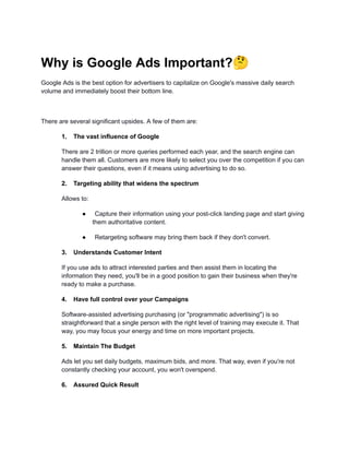 Why is Google Ads Important?🤔
Google Ads is the best option for advertisers to capitalize on Google's massive daily search
volume and immediately boost their bottom line.
There are several significant upsides. A few of them are:
1. The vast influence of Google
There are 2 trillion or more queries performed each year, and the search engine can
handle them all. Customers are more likely to select you over the competition if you can
answer their questions, even if it means using advertising to do so.
2. Targeting ability that widens the spectrum
Allows to:
● Capture their information using your post-click landing page and start giving
them authoritative content.
● Retargeting software may bring them back if they don't convert.
3. Understands Customer Intent
If you use ads to attract interested parties and then assist them in locating the
information they need, you'll be in a good position to gain their business when they're
ready to make a purchase.
4. Have full control over your Campaigns
Software-assisted advertising purchasing (or "programmatic advertising") is so
straightforward that a single person with the right level of training may execute it. That
way, you may focus your energy and time on more important projects.
5. Maintain The Budget
Ads let you set daily budgets, maximum bids, and more. That way, even if you're not
constantly checking your account, you won't overspend.
6. Assured Quick Result
 