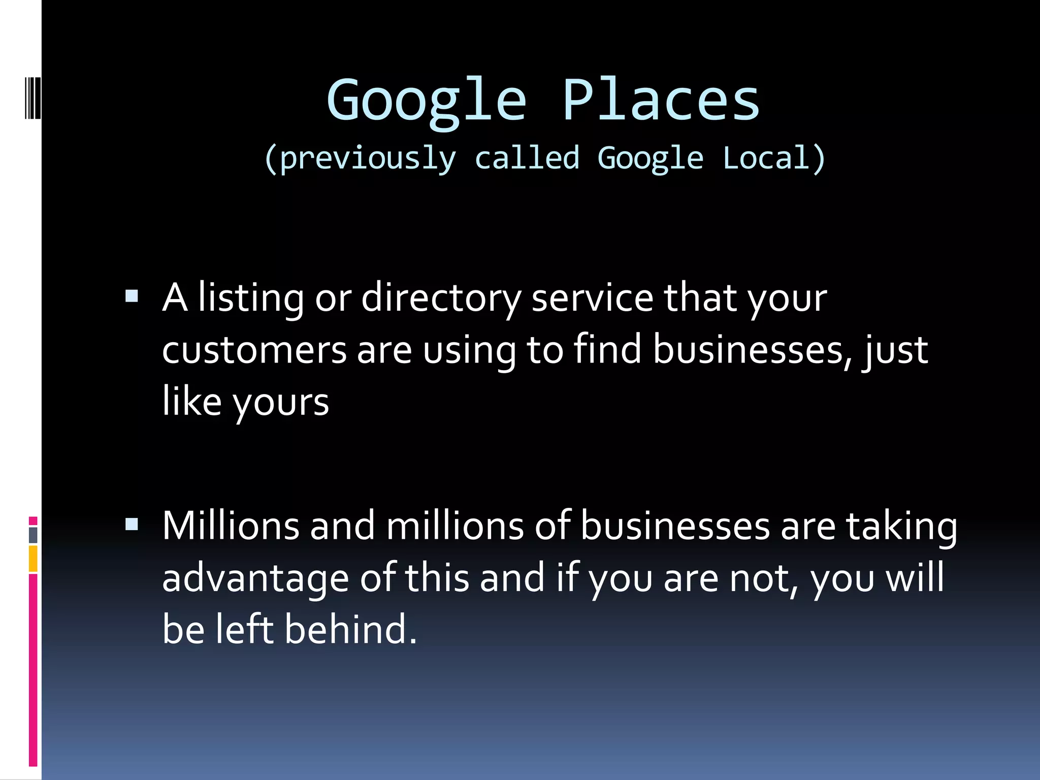 Google Places
        (previously called Google Local)



 A listing or directory service that your
  customers are using to find businesses, just
  like yours

 Millions and millions of businesses are taking
  advantage of this and if you are not, you will
  be left behind.
 
