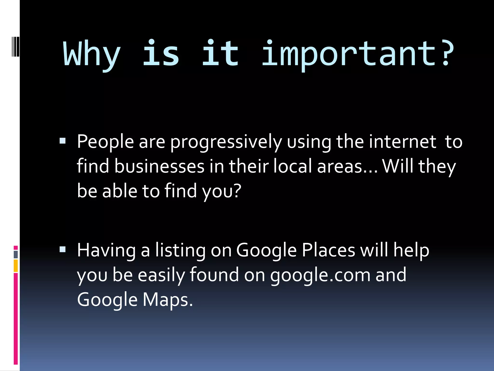 Why is it important?

 People are progressively using the internet to
  find businesses in their local areas... Will they
  be able to find you?

 Having a listing on Google Places will help
  you be easily found on google.com and
  Google Maps.
 