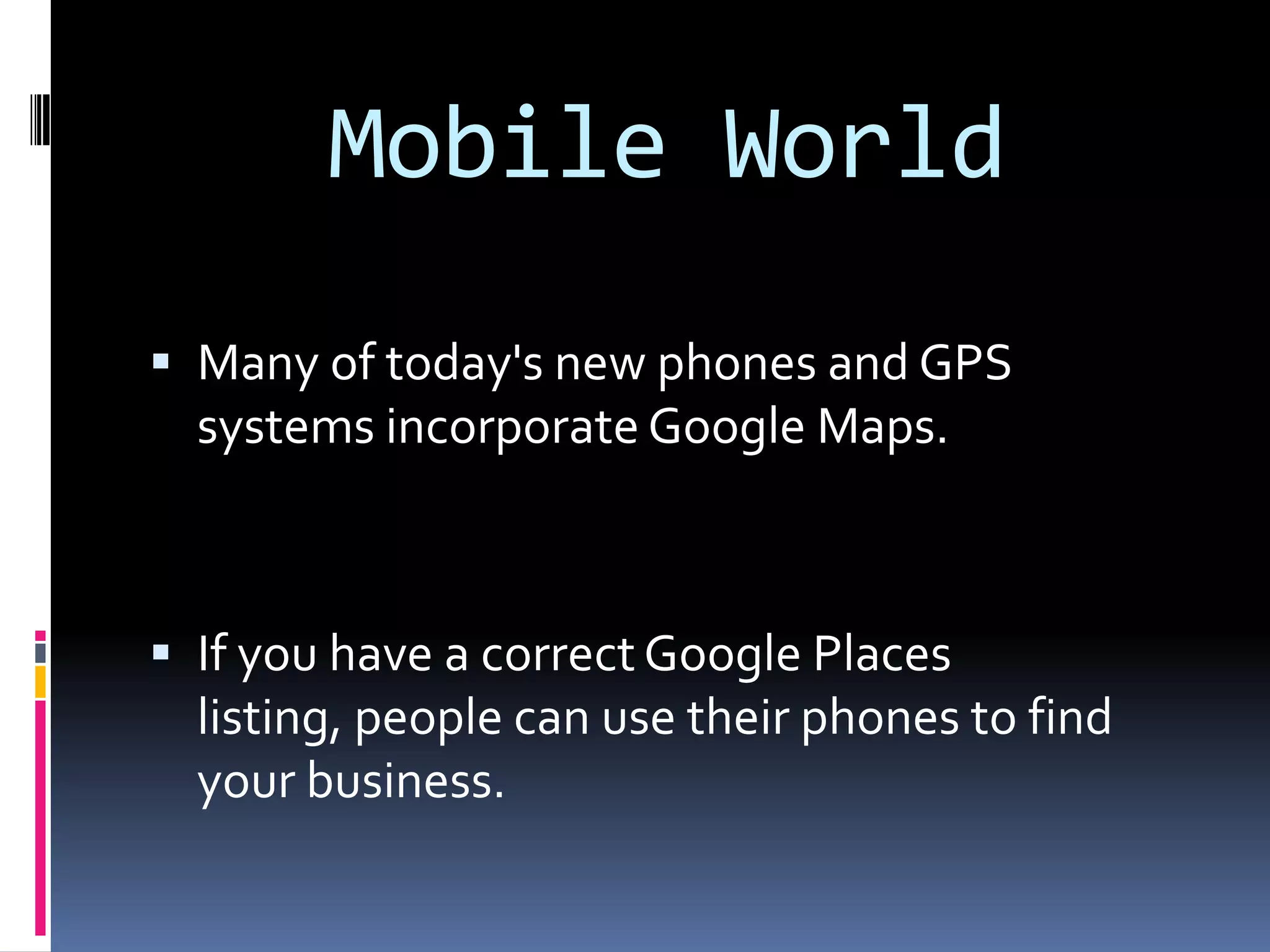 Mobile World
 Many of today's new phones and GPS
  systems incorporate Google Maps.



 If you have a correct Google Places
  listing, people can use their phones to find
  your business.
 