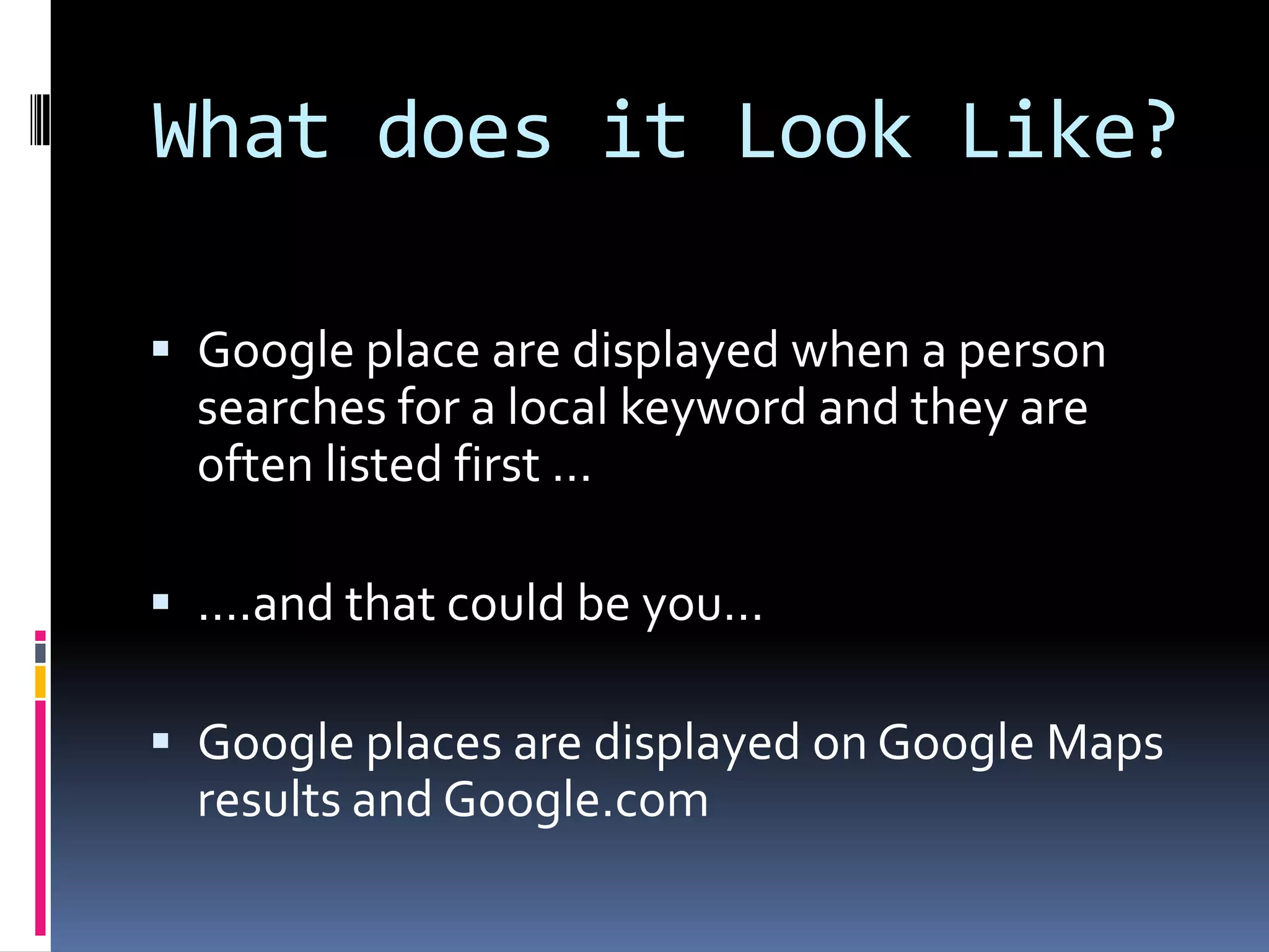 What does it Look Like?

 Google place are displayed when a person
  searches for a local keyword and they are
  often listed first …

 ….and that could be you…

 Google places are displayed on Google Maps
  results and Google.com
 
