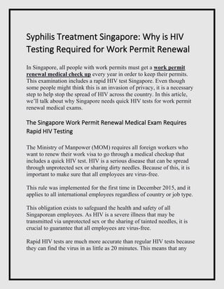 Syphilis Treatment Singapore: Why is HIV
Testing Required for Work Permit Renewal
In Singapore, all people with work permits must get a work permit
renewal medical check up every year in order to keep their permits.
This examination includes a rapid HIV test Singapore. Even though
some people might think this is an invasion of privacy, it is a necessary
step to help stop the spread of HIV across the country. In this article,
we’ll talk about why Singapore needs quick HIV tests for work permit
renewal medical exams.
The Singapore Work Permit Renewal Medical Exam Requires
Rapid HIV Testing
The Ministry of Manpower (MOM) requires all foreign workers who
want to renew their work visa to go through a medical checkup that
includes a quick HIV test. HIV is a serious disease that can be spread
through unprotected sex or sharing dirty needles. Because of this, it is
important to make sure that all employees are virus-free.
This rule was implemented for the first time in December 2015, and it
applies to all international employees regardless of country or job type.
This obligation exists to safeguard the health and safety of all
Singaporean employees. As HIV is a severe illness that may be
transmitted via unprotected sex or the sharing of tainted needles, it is
crucial to guarantee that all employees are virus-free.
Rapid HIV tests are much more accurate than regular HIV tests because
they can find the virus in as little as 20 minutes. This means that any
 