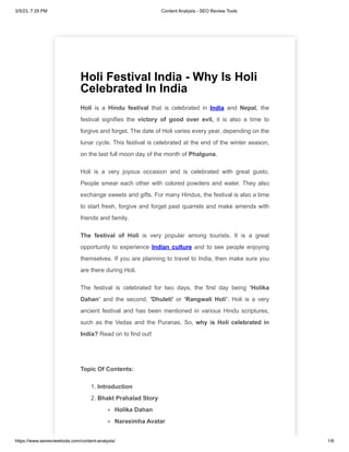 3/5/23, 7:29 PM Content Analysis - SEO Review Tools
https://www.seoreviewtools.com/content-analysis/ 1/6
Holi Festival India - Why Is Holi
Celebrated In India
Holi is a Hindu festival that is celebrated in India and Nepal, the
festival signifies the victory of good over evil, it is also a time to
forgive and forget. The date of Holi varies every year, depending on the
lunar cycle. This festival is celebrated at the end of the winter season,
on the last full moon day of the month of Phalguna.
Holi is a very joyous occasion and is celebrated with great gusto.
People smear each other with colored powders and water. They also
exchange sweets and gifts. For many Hindus, the festival is also a time
to start fresh, forgive and forget past quarrels and make amends with
friends and family.
The festival of Holi is very popular among tourists. It is a great
opportunity to experience Indian culture and to see people enjoying
themselves. If you are planning to travel to India, then make sure you
are there during Holi.
The festival is celebrated for two days, the first day being ‘Holika
Dahan’ and the second, 'Dhuleti' or ‘Rangwali Holi’. Holi is a very
ancient festival and has been mentioned in various Hindu scriptures,
such as the Vedas and the Puranas. So, why is Holi celebrated in
India? Read on to find out!
Topic Of Contents:
1. Introduction
2. Bhakt Prahalad Story
Holika Dahan
Narasimha Avatar
 
