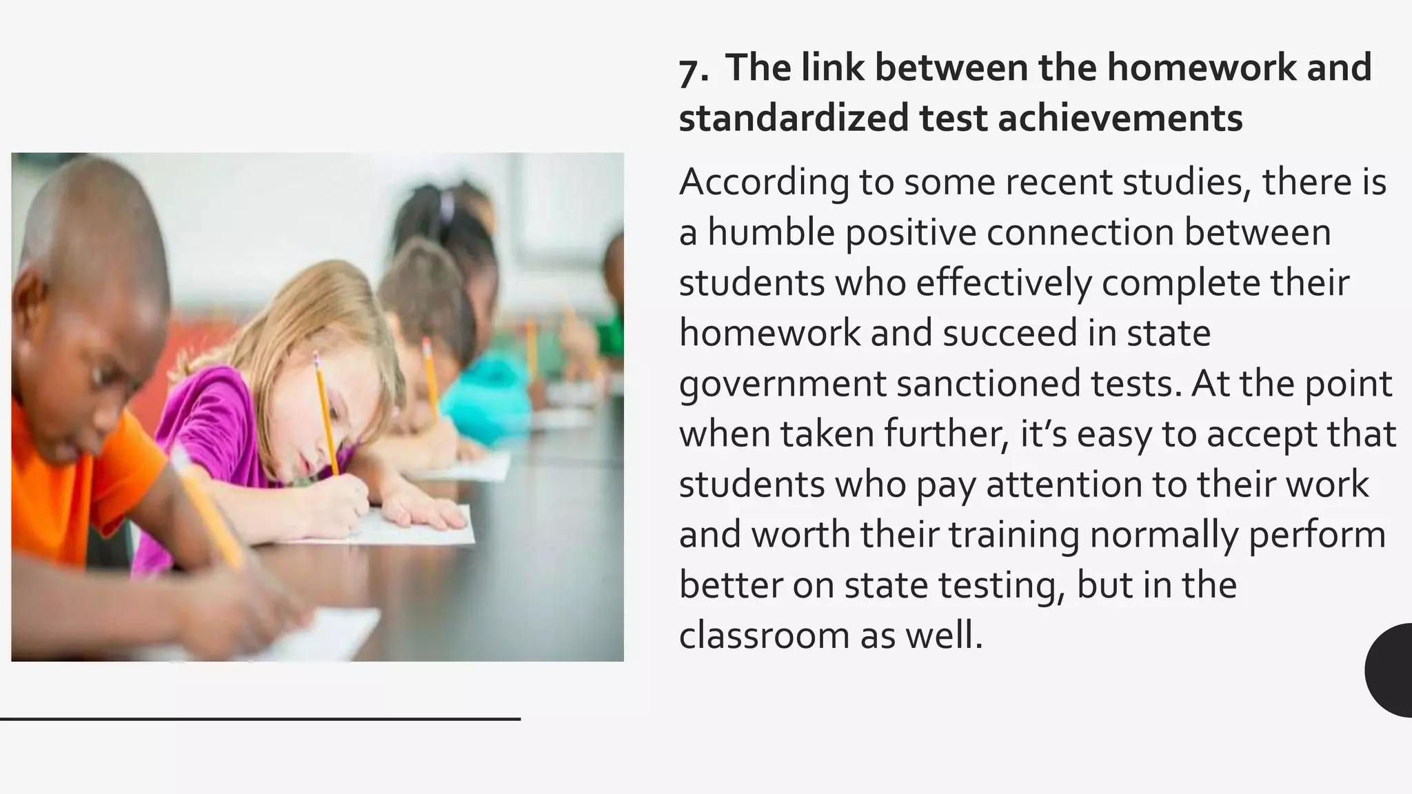 7. The link between the homework and
standardized test achievements
According to some recent studies, there is
a humble positive connection between
students who effectively complete their
homework and succeed in state
government sanctioned tests. At the point
when taken further, it’s easy to accept that
students who pay attention to their work
and worth their training normally perform
better on state testing, but in the
classroom as well.
 