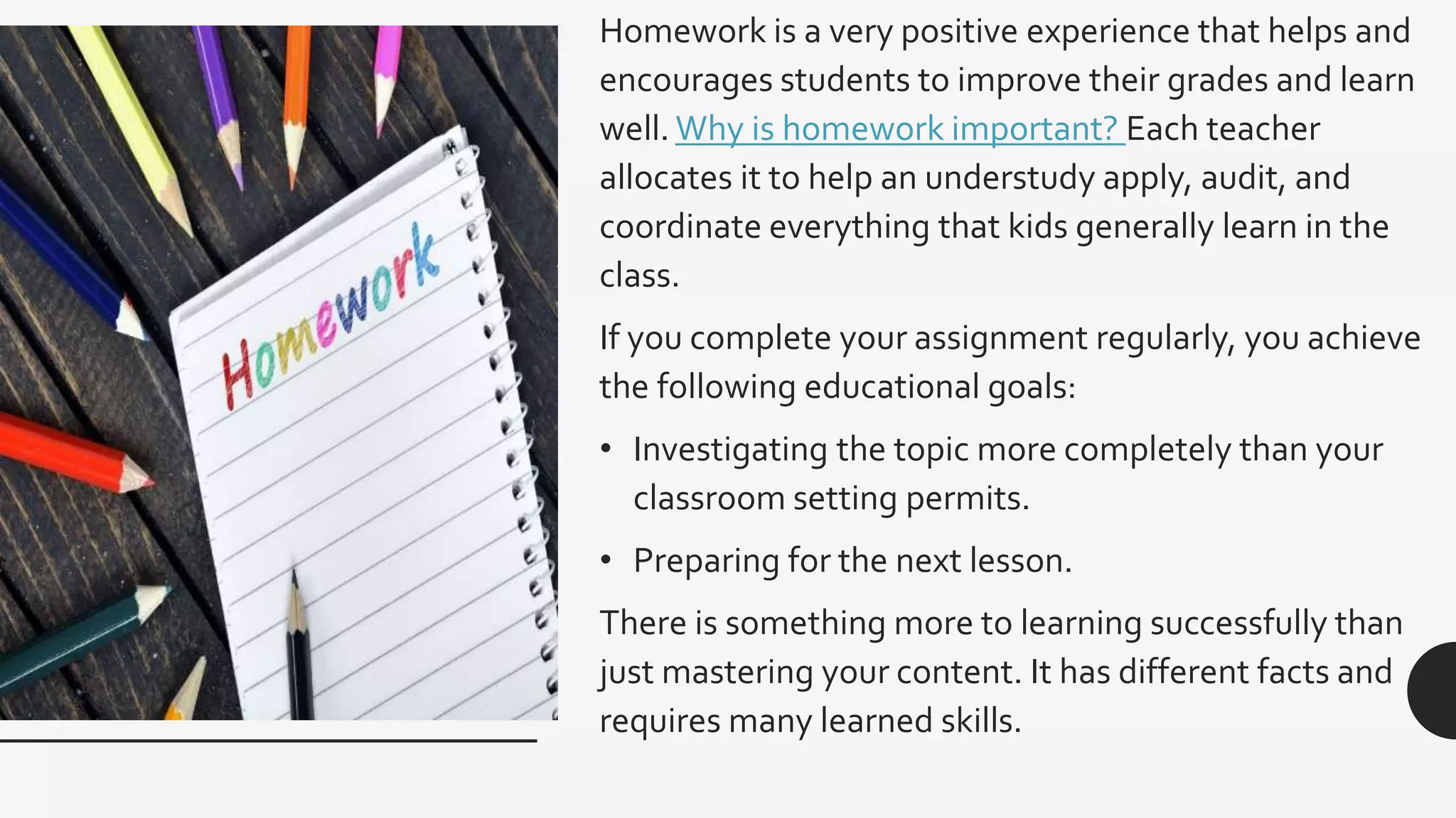 Homework is a very positive experience that helps and
encourages students to improve their grades and learn
well. Why is homework important? Each teacher
allocates it to help an understudy apply, audit, and
coordinate everything that kids generally learn in the
class.
If you complete your assignment regularly, you achieve
the following educational goals:
• Investigating the topic more completely than your
classroom setting permits.
• Preparing for the next lesson.
There is something more to learning successfully than
just mastering your content. It has different facts and
requires many learned skills.
 