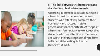 7. The link between the homework and
standardized test achievements
According to some recent studies, there is
a humble positive connection between
students who effectively complete their
homework and succeed in state
government sanctioned tests. At the point
when taken further, it’s easy to accept that
students who pay attention to their work
and worth their training normally perform
better on state testing, but in the
classroom as well.
 