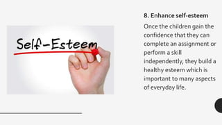 8. Enhance self-esteem
Once the children gain the
confidence that they can
complete an assignment or
perform a skill
independently, they build a
healthy esteem which is
important to many aspects
of everyday life.
 
