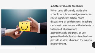9. Offers valuable feedback
When used efficiently inside the
schoolroom, home assignments can
cause significant school room
discussions or conferences.Teachers
can meet one-on-one with students to
talk about observations
approximately progress, or use
generalized whole-class feedback to
provide students hints on the way to
improvement.
 