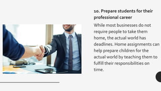 10. Prepare students for their
professional career
While most businesses do not
require people to take them
home, the actual world has
deadlines. Home assignments can
help prepare children for the
actual world by teaching them to
fulfill their responsibilities on
time.
 