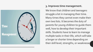 3. Improves time management.
We know that children and teenagers
struggle a lot in managing their time.
Many times they cannot even make their
own two lists. It becomes the duty of
parents for young children to guide them
well, how to develop their important
skills. Students have to learn to manage
multiple tasks in their life, which will take
a longer or shorter time depending on
their skill level, strengths, or weaknesses.
 