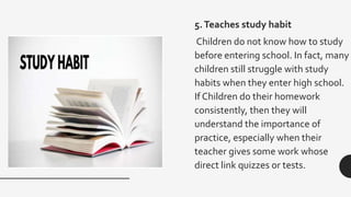 5.Teaches study habit
Children do not know how to study
before entering school. In fact, many
children still struggle with study
habits when they enter high school.
If Children do their homework
consistently, then they will
understand the importance of
practice, especially when their
teacher gives some work whose
direct link quizzes or tests.
 