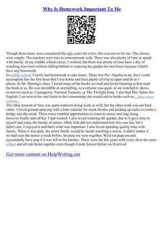 Why Is Homework Important To Me
Though these times were considered the ugly years for a few, this was not so for me. The classes
were simple. The teachers were nice to communicate with. There was also plenty of time to spend
with family. In my middle school career, I worked, but there was plenty of time have a day of
watching television without falling behind or watering the garden for two hours because I didn't
have any homework.
In middle school, I rarely had homework to take home. There was Pre–Algebra to do, but I could
accomplish that the first hour that I was home and have plenty of time to spare and do as I
please. In Mr. Deering's class, I loved many of the books we read and loved listening to him read
the book to us. He was incredible at storytelling, so everyone was quiet, or we watched tv shows
or movies such as: Courageous, National Treasure, or The Twilight Zone. I also had Mrs. Salter for
English, I sat next to her and listen to the commentary she would add to books such as:...show more
content...
The other amount of time was spent outdoors doing work as well, but the other work was not hard
either. I loved ground spraying with a four–wheeler for musk thistles and picking up rocks to create a
bridge into the creek. These times enabled opportunities to listen to music and sing along,
however loudly and off key I had wanted. I also loved watering the garden, due to it gave time to
myself and enjoy the beauty of nature. Other kids did not understand how this was fun, but I
didn't care. I enjoyed it and that's what was important. I also loved spending quality time with
family. When it was dark, the entire family would be inside watching a movie. It didn't matter if
we had seen the movie a week before, because we were together. We'd eat popcorn and
occasionally have pop if it was left in the kitchen. These were the fun years with every all at the same
school and all ride home together even though it took forever before we'd arrived
Get more content on HelpWriting.net
 
